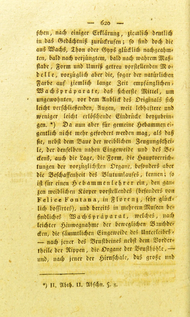 — Ö20 —- ft&cu, nad) einiger ©rftdruug, jtcmHd) txntlid) tu bal @cbä*c&tui| jurüefrufen; fo ftnb bot^ bie aul 2Badj|, Ifjon ober ©ppl glürf-Hd) nad;gea£m* feit, balb nad) »erjtutgtem, balb nad; magern 2)ta|?= (labe j £orm unb Umrif gefreu oorfleHenbeu o- b c T T c, oorjugUd) aber bie, fogar ber natuvüdbai ^arbe auf 5iemltd; lauge Seit empfänglichen/ SBadHpräparate, bal firf;er(Ie Wirrer, um ungewohnten, cor beut 2luHicf bei .Original ftd) feiefot »cvfd;[ief?cubcu, 5(113611, weif lebhaftere unb weniger (eid;t crlofdjcubc (Stnbntrfe beojubrin= gen. *) S)a nun aber für gemeine £ebammenei* gentlicf) ntd;t mel>r geforbert werben mag, all ba£ fte, ncbjt bem SSaue ber weibtid;en 3eugung§tf>ci* le, ber benfefben nafjen ßingetvetbe unb bei 28e = cfenl, audj bie £age, bie #prm, bie £aupr»errid)= tuugen ber oorjugficbflcit .Organe, befouberl aber bie Söefd;affeul)cit bei 23[utumtaufel, f ernten; fo ifl für einen $ e b a m m e n [ e r) r e r ein, bett gan= $en tvcibrid;en Körper »orlMenbel (befimbers von Feiice Fontana, in gforenj, febr gtücf= lid) boffirtel), unb bereit! in mel)vent 33lufeen bei finblicbcl 2Ba d; spr dp a r a t, iveldKl, uad) leidjter ^tnmegnafjmc ber berccgtic&en 23aucbbe^ cf en, bie fdiitmttidjen @ingettmbc bes Untct-fcibel / — nad; jener bei Sruffbcine! nebft bem 2?orber= fbeile ber kippen, bie £>rgane ber SBruflfcpftfe,— unb, uad; jener ber ^irnfdjalc, bal grope unb