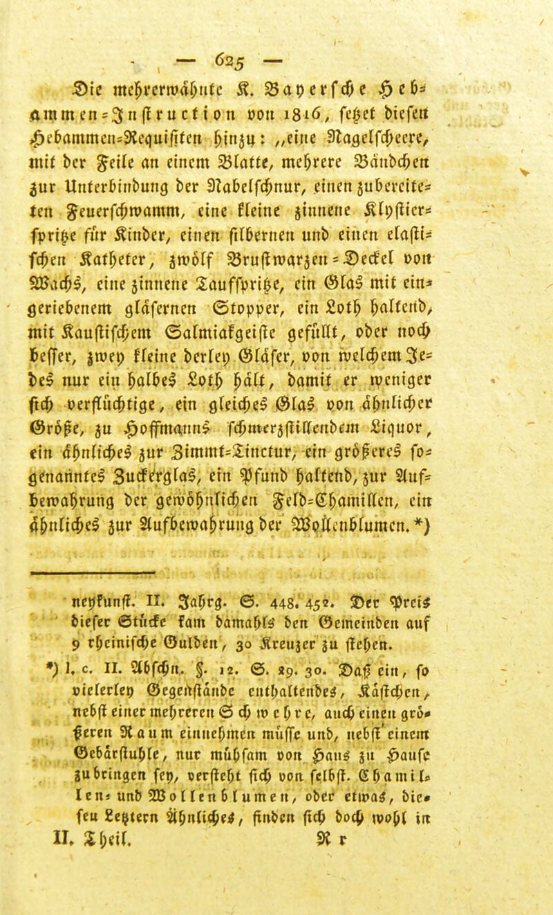 Sie mcljrerivdljutc 23anevfd|je $ef>* ammen = 3nff ructton oou 1816, fe^et bicfett £e&ammens9»e<|uif!tcn fjirtju: /,eine 3tagelfd)ecre, mit bcr $eih an einem SBCatte, mehrere SBänbd&ett ^ur Unterbinbmtg ber 3tabelfc!jnur, einen juberette* ten £euerfa)rpamm, eine Heine jinnene 3Up(licr= fpri|e für Ätnber, einen filbernen unb einen efa(ii= fcfjen Statfyetev, jroötf ^ruftroarjen^edfel oott $Ba$$, eine jtnnenc Sauffpri^e, ein <3fa$ mit ein* geriebenem glafernen (Stopper, ein £ot^ ^affettb/ mit ^auflifdjem (Satmiafgetfte gefuHt, ober no# fceffer, jroep fleine berfep ©Idfer, oon n;c[c^em3e= i)c0 nur ein fjatbeS £otb Jjdtt, bamit er weniger ftdj) »erflüebtige, ein g.eidjel ®la$ oon dbuHc^er ©röfse, ju £offmatm$ fcJjuKräfttu'eubem £i<\uov, ein äjjnttdM jur Simmt^inctur, ein größere! fo* genannte! Sucfergtas, ein «pfunb ^aftenb, jur Stuf- ben?a|»rung ber geroofjnficbert ^elb^fjamiflcn, ein d&ntic&eS äur 2tufbetva^ruug ber SBottcnMumen.*) nenfunft. II. 3a(jrg\ 6. 448. 452. £>er «prete biefer ©tutfc fam bama(>te ben (Semeinben auf 9 rljcinif4)e ©ulben, 30 Äreujer ju fielen. *) I, c II. 2»6fdjn. jj. 12. 0. t9. 30. 2)af ein, fo Bieterte» ©egenfianbe cntbaltenbeS, ^dfteßen, ne&fi einer mehreren 6 d) m c & r c, audj einen grö- ßeren Saunt einucfjmcn muffe unb, ue&fl'einem ©cbdr(tu(jle, nur mu(jfam r-on ^auö jit £>aufe 2Ubringen fcp, oerftcljt fid) oon fctbff- G bannt* Ien« unb 3Bo t len 6 t ume n, ober etwas, bic« feu 2e$tecn jifjntic^e^, fxnben (id) bod) n?op( in II» J&eif. 9» r