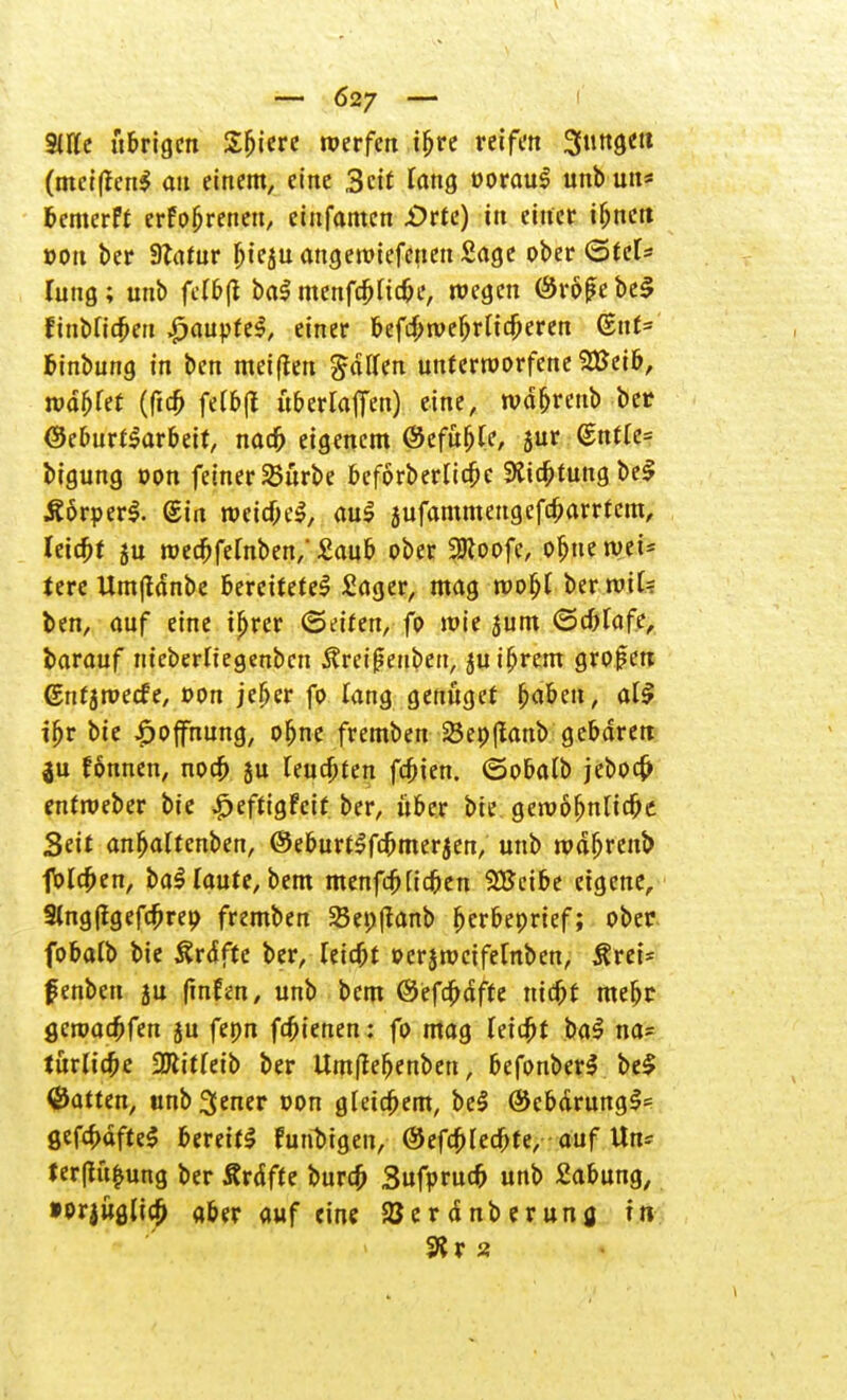 9We übrigen Sbiere werfen ibre reifen 3»Sett (meiffen! an einem, eine Seit fang oorau! unbun* bemerft erfobreneu, einfamen .Orte) in einer ibnett von ber Statur bieju angeroiefenen Sage ober (Stet* lung; unb fetbft ba$ menfebHebe, roegen ©rö(?ebeS finbficbeit Raupte!, einer befcbroebrlicberen Gut= fcinbung in ben mei(ten Ralfen unterworfene 28eib, mdblet (ficb fefbjl it&ertatTen) eine, tvd&reub bet ©eburflarbeit, nacb eigenem ©efubte, jur (5ntle= bigung oon feiner SBürbe beforberlicbe 9ticbiung bei Äörperl. @in roeicöe!, au! jufammengefebarrtem, Ietcbt ju roeebfefnben,' Saub ober 2Koofc, obtte n>ei= tere Umftdnbe bereitete! Sager, mag roofjl ber roit? ben, auf eine tbrer (Seifen, fo wie jum ©cbfafe, barauf nieberliegenbcn 5?ret|?euben, $uibrem grofen (Snfjroecfe, oon jeber fo Tang genüget fyaom, all ibr bie Hoffnung, obne fremben 23ep(fanb gebaren $u fonnen, noeb ju feuebten febien. ©obatt) jeboeö enfweber bie £eftigFetf ber, über bie gewobntiebe Seit anbalfenben, ©eburtSfcbmerjen, unb wabrenb foleben, bal Taute, bem menfeb Heben SBcibe eigene, 3lng(igefcbrep fremben SBepfianb berbeprief; ober fobalb bie Ärdftc ber, leicbt »erjweifetnben, itrei* fenben ju fmfen, unb bem ©efdbdffe ntebf mebr. geroaebfen ju fepn febienen: fo mag leieftt ba! na* turlicbe SHitfetb ber Umftefjenben, befonber! bei hatten, unb 3ener oon gleicbem, be! ©ebdrungl* gefebafte! bereit! funbigen, ©efebfeebte, auf Un* ter(tü£ung ber Ärdfte bureb Sufprucb unb Sabung, »prjuglicb aber auf eine ajerdnberuna. in 3?r 2