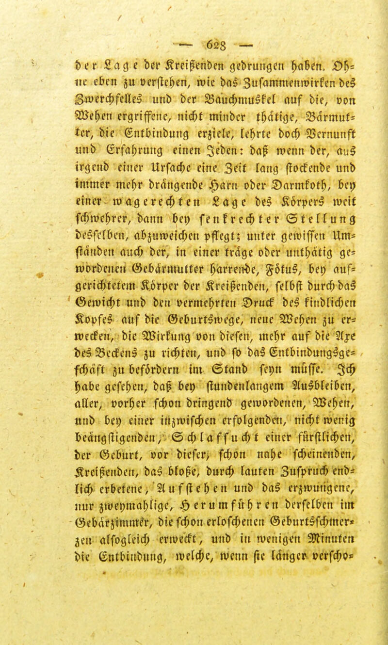 ber Sage ber Äreigenben gebrungeu r)a6en. £>fj= «e eben ju ocrflc&en, rote bal Sufammenruirfen bei Swercbfettel unb ber SBaucfmiulfet auf bie, oon Stfefjen ergriffene, ntebt minber tfjcftige, 25drmuf= tcr, bie ©ntbinbung erjtclc, lehrte boef) Vernunft unb 6rfaf)rung einen Sebent baf roenn ber, aul irgeub einer Urfacfjc eine 3?it Tang (befenbe unb immer mefjr brdngcube $«ru ober Sarmfotfj, bet> einer tu ag e r e cf) t e n £ a g e bei Körper! weif fcfituc^rer, bann be» fen f r ccf> f e r © f e li u n g belfefben, abjuroeicOcu pflegt; unter genuffen Um* ftduben aud) ber, in einer rr'dge ober untätig gc= ivorbcucu ©ebdrmutter (järrento, göful, ben auf* ßeridbfetem Körper ber Äreißcnben, fefbft buref) bal ©enncf)t unb beu t>ermef)rfen ©rurf bei fiub(icf)cti Äopfel auf bie @eburflnn*ge, neue 2Fcf;en ju er* roedfen, bie Sfßirfung »on biefen, mefir auf bie Slje bei 25e<fenl ju ridjteu, unb fo bal (Entbinbunglge* fdbaft ju beförberu im ©tanb fcon müfje. 3$ r)abe gefe^eu, baß bei) fhtubeulaugem 9(ulb(eiben, aller, t>orf)er fdbon bringenb geworbenen, 3Bet)eu, unb ben einer itijroifcf)en erfolgenbcn, rtie^t wenig fceäugfligcnben,v© d) I a f f u d) f einer fur(Uid)en, ber ©eburf, »or biefer, fd;on nnfje fd)eiueubcn, ^reißenbeu, bal Mo(5e, burd) laufen Sufprucf) enb* Tief) erbetene, 21 u f (leben unb bal e^wuti'genc, nur jwenmafjfige, ,£> er u mfür) r en berfelbcn im ©ebdrjimme'r, bie fcf)ou erfofd)cnen ©eburtlfd)mcr* jeu affogteid) envetft, unb in wenigen Ginnten bie ©ntbiubung, we(d;e/ wenn fte langer »crfd)o<=