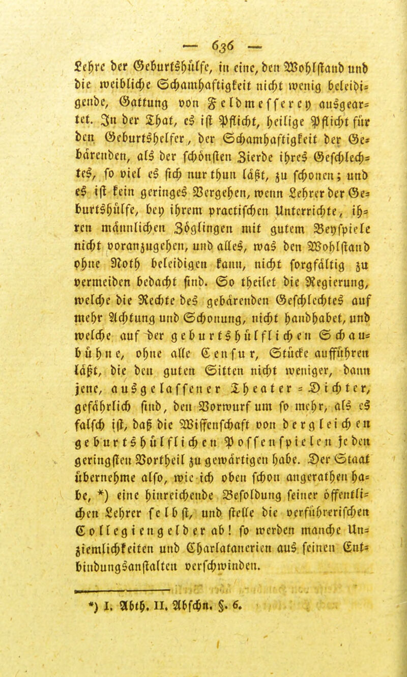 - 636 - £efjrc bcr ©eburt3f)itffe, ttt eine, ben 28o&I|lanb unb feie weiblid;c (5d>amfjaftigfet*t nid;t wenig bclcibU geube, ©attung oon $ clbmeffer c» <ui:3gear= tct. 3n ber Spat, d i(t $flid)t, fettige $ftid)t für bin öcburtSMfcr, ber <5d;ambaftig£ett ber ©e* fcdrenben, ate ber fd>ön(ten Sterbe ibres @efd;Ied;= tel, fo üic( e$ ftd; mtrt&utt td^f, ju fronen; unb e§ i|t fein geringe^ 23crgeljen, wenn £ejjrerber @e* fcurt$()ü[fe, bei; tfjrem practifebett Untcrrid;te, ifj= ren mdnnlicben Böttingen mit gutem SBepfpiele mcf;r »oranjugeben, unb afleS, wa$ ben 2Bobl(tattb pbjte Stotij beleibtgcn fanu, niebt forgfdttig ju »ermeiben bebaebt fmb. (So freitet bic Regierung, wetd)e bie 9tecbfe be3 gebdrenben ©cfcf>fed;te$ auf mebr Sichtung unb <Sd;ottung, nidjt fyantyabet, unb rueldbe auf -ber g e b u r t $ fj u f f 11 d; e n (S d> a u* b ü f) n e, ofjue aftc & en f u r, (Stüde auffuhren ld£t, bie beu guten (Sitten ntdbt weniger, bann jene, a u£ g e laffeu e r £lj eat er = £) i d; ter, gefdfjrlid) ftttb, beu Vorwurf um fo mcf)r, aB e$ faCfd) i(l, baf bie SBtjfenfcbaft oon b e r g l e i cb e it ge bur 1s 5 utfli a) cn offen fp ie le.u jebett geringen 25ortf)eil ju gewärtigen f)abe. S)er (Staat übernehme atfo, wie icb oben fdjon angeraten Ija= 6c, *) eine binreiebenbe Sefolbuttg feiner 6jfentfi= djen Seljrer f c l £► ft, unb (teile bic ocrfü&rerifdjeit ©©Hegten gelber ab! fo werben manche Un= äiemlidjfeitcn unb (E^arfafattcrten au3 feinen ßnt* 6inbutig5an|Taltcu ocrfcbwtnben.