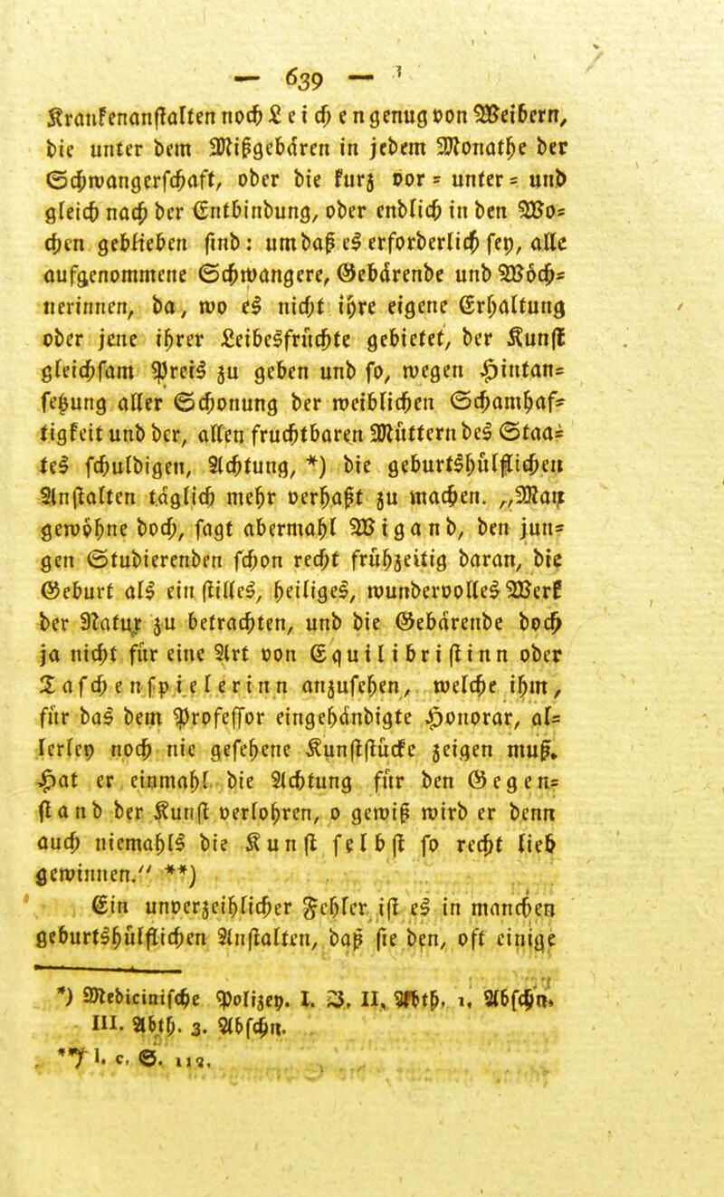 Sranfenanftalten noch £ e i d) e n genug »on S&eibcrn, bie unter bem ÜDtifigeba'ren in jebem üDtonatlje ber ©cbtvangerfcbaft, ober bie fur5 oor - unter = unb gleich nach ber €ntbinbung, ober cnbltcb in ben 9£o= eben gebKeben finb: umba£ cl erforberlid) fep, alle aufgenommene (Schwangere, ©ebdrenbe unbSKoch* tierinnen, ba, wo t§ nicht ihre eigene ßrljaltuitcj ober jene ifjrer £eibelfrucbte gebietet, ber 3?un|t gleicbfam $reil ju geben unb fo, wegen £intan= fe£ung aller (Schonung ber weiblichen ©a)am^iaf- tigfeit unb ber, alten fruchtbaren 3Jcütternbel ©taa= teS fcbulbigen, Sichtung, *) bie geburt$f)ül|lt£heu. 2ln galten täglich mehr oerf>a£t ju machen. ,,2Rai? gewöhne bod), fagt abermafjl SBiganb, ben jun= gen (Stubierenben fd;on red)t frühzeitig baran, bie ©eburt all ein (fillel, fytit\Qe§, wunberoollel 2Berf ber Statuj ju betrachten, unb bie ©ebdrenbe bod) ja nicht für eine 2lrt oon (Sguilibriftinn ober %afa; e n fp i e l erinn attjufeben, welche ihm, für bal bem ^rofefior eingebdnbigte Honorar, al= IcrTcp noch nie gefefjene ^unftflucfe jeigen mu£. $at er einmal) l- bie Sichtung für ben ©egen= (lanb ber £un(t oerlohren, o gewiß wirb er benn auch niemals bie Äunfl felbjt fo recht lieb gewinnen. **) ©in unoerjeiblicher fehler ifl el in manches geburtlfjuffiicbcn 3lit(talten, baß fte ben, oft einige *) SDtebictniföe ^olijep. L 3, II, W, i, 2lbfd)n< in. ab.tf;. 3. Sl^fthn.