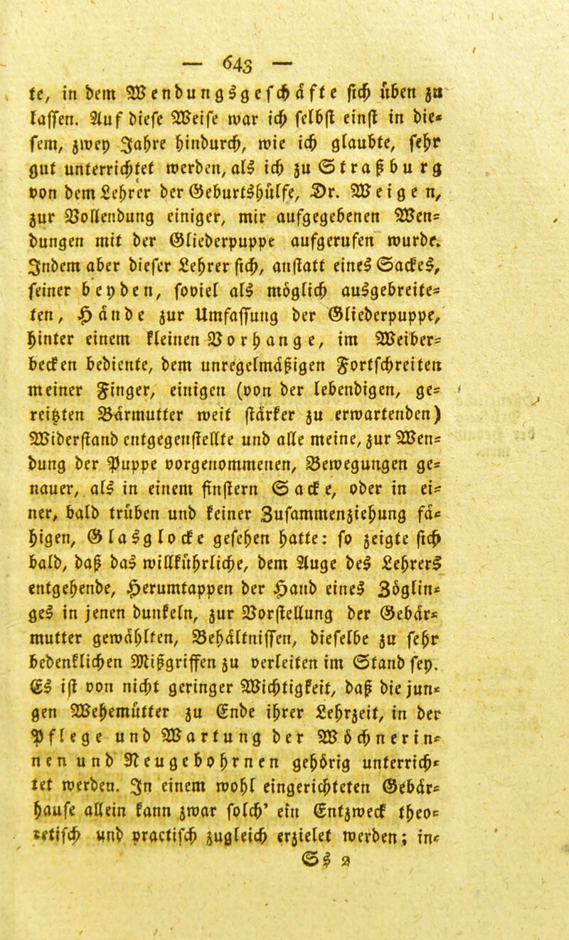 te, in bem SBenbunglgefchdffc fich üben ja laffen. %uf tieft 2Eeife war ich felbft einft in bie« fem, gwep Sabre binburcb, wie ich glaubte, fe^r gut unterrichtet roerbcn,at^ ich ju (Strasburg t>on bem Sefjr'er ber ©eburtlfjütfe, 2>r. 93? e i g e jur 25oßenbung einiger, mir aufgegebenen $X?en= bungen mit ber ©lieberpuppe aufgerufen wurbf. 3nbem aber biefer £efjrer ficfj, anflatf einel ©acfel, feiner benben, fooief all möglich aulgebreite* ten, £dnbe jur Umfaffung ber ©lieberpuppe, hinter einem f leinen 23 o r p ang e, im 2Betber= becfen bebiente, bem unregelmäßigen ^ortfcbreifen meiner Ringer, einigen (oon ber lebenbigen, ge= reiften Barmutter weif (lärfer ju ermartenben) 9£iber(ianb cnrgegenftellte unb aße meine, jur %8en* bung ber $uppe oorgenommenen, Bewegungen ge= nauer, all in einem fm(tern <5acf e, ober in ei* ner, balb trüben unb feiner Snfammenjiejjung fd* bigen, ©lalglocfe gefeben fyatte: fo geigte (ich balb, ba(? bal wittftibrltche, bem Stuge bei £ebrer£ entgebenbe, ^erumtappen ber £aub einel 36gHn* gel in jenen bunfeln, jur 2}or|fellung ber ©ebdr* mutter gerod^ffen, Sebdltniffen, biefefbe ju fetjr bebenflicben Mißgriffen ju oerleifcn im ©fanbfep. (£1 i(t oon nicht geringer SBichtigfeit, ba£ bie jun« gen SBebemittter 5u ßnbe ihrer Seh^eit, in ber Pflege unb SBartung ber 6 cb n e r i n~ nenunb 3teugebohmfn gehörig unferrich* tet werben. 3n einem wofjl eingerichteten ©ebdr* häufe allein fann jroar folcb' ein (Snfjwecf thco«= tftifch unb practifch jugleicb erjielet werben; in«