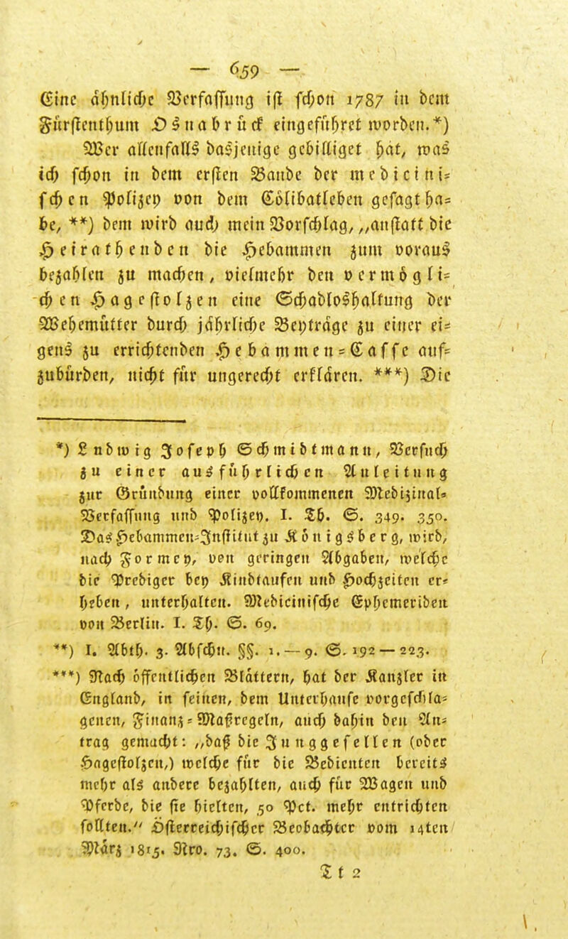 — <\59 — Gtnc ctfmUcOc 23erfaffimg ifl fcf;oit 1787 in bem gürffcntljum £>^nabrücf eingefiiljref werben.*) 2Ecr aUcnfaU§ basjeuige gc&iKiget £at, was id) fd)on itt bem er(ien 25aube bcr m e b t c i n i= fd; cn ^ofi^cp oon bem ©atibatfeben gefagtljas be, **) bem wirb oud; mein Söorfdjlag, „anftaft bie £etrrtt&enben bie |>e&ammen jttm »orau3 bejahen ju machen, öienucfjr ben ocrmöglt* tf; ett 43 a9 c 0 Tjen eine <3dfjablo3fjalfung bcr 2Bef)emutter burd; jdbvlicftc 23ei;rrdge ju einer ei- gens ju crridjrcnben ,£> e & a m m e n - (£ af f c cuif= 5u6ürben, utdjt für ungeretf;i crfTärcn. ***) 2>ic *) £ n & m i g 3 0 f e p & © dj m i & t m a n tt, 23crfud) ju einer au3 fu(j r f td) cn Zuleitung juc ©rünbung einer üoftfommenen SDtebijinat» SSerfafluug unb <polije». I. <5. 349. 350. SDae! .^ebrtmmcit'Snfiilut 311 ÄouigS&erg, 1» irf>, nad)gormc», üpu geringen ?(6gaben, tve'fdjc bie <3)rebiger bct> jtiitbfaufcn unb .£>od)3citcn er* l)e6eit, unterhalten. Söcebicinifdje (Spfjcmeriben oon Berlin, t. £6- <5. 69. **) I. Slbtf;. 3. 2tDfd)u. §§. 1. — 9. ©. 192 — 223. ***) 9Tad) 6{fentlid)ett blättern, t)at ber .fianjTer in Gngtanb, in feinen, bem Untcrlxuife uorgcfdifa- genen, ^ttian^ » SJtafjrcgeln, aud) baljin ben 2in* frag gemad)t: „baf bie 3 u n g g e f e H e n (ober £)ngcftorsen,) nicfdje für bie 25ebicnten t>crcit£ mcf;r aU aubere bejahten, aud) für 333agcn unb tyfcrbe, bie fte fjtcttcrt, 50 tyct. me(jr entrichten fönten. £>fterreid;ifdjcr 25co&ad;tcr »om Mten 59iarj 181.5. 9?ro. 73. (5. 400.