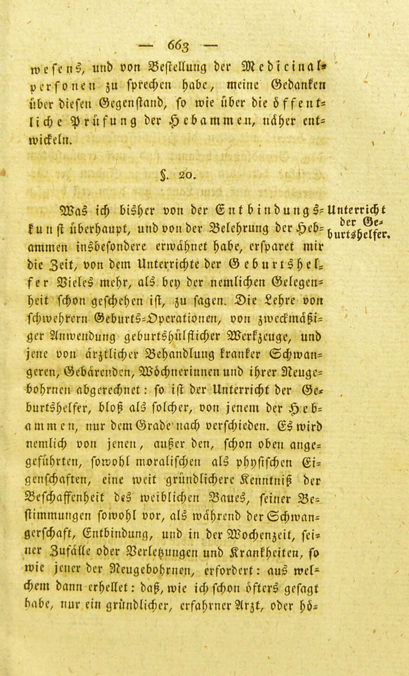 tt> e f c n §} unb von SBefMluug ber -SR e b t c i n ö l* per fönen ju fpreeben ^abc, meine ©ebanfen über tiefen @cgen|tanb, fo wie über bie 6ffeut= liebe Prüfung ber $cbammen, udr)er ent= tvicfelu. , §. 20. 2Ba§ icr) btSljer »on ber €nt feinbung$=Unterridjt fünft überhaupt, unb oon ber iMefjrung ber £eb= ^u^®fer. ammen inSbefonbere envdbnet r)abe, erfparet mir bie Seit, t>on bem Unterrichte ber © e 6 u r t S r) e U fer 23ielcS mebr, at$ bei) ber ncnUicben ©efegen= beit fd)on gefd)er)cn iff, ju fagen. Sie £er)re »ort frf;»uebrern ©eburt^öperattonen, »ort jn>ecfmd(M= gcr 2tmt>enbung geburt^ülflic&er SBerfseuge, unb jene oou drjtlicber 23eb«nMnug franfer <5cr;iuan= geren, ©ebdrenben, 3£&cfm er innen unb ir)rer 9Teugc= bobrnen abgeregnet: fo ifl bfr Unterriebt ber ®e< burt$r)effer, bloß ats? fo(ct)er, oon jenem ber £.cb= (lmmcn, nur bcm©robe uacb oerfdr)ieben. (SSroirb nemh'ct) oon jenen, aurler ben, fcr)on oben ange= geführten, forcobl moralifefren at$ pf;p(tfct)cn @i= genfebaften, eine weit grünMicfrerc ÄenntnirJ ber Sefcbaffenr)eit b«3 roeib(id)en 23aue$, feiner SBe- tfimmungen foroofjl t>or, a!S rodbrenb ber(Scbroan- gerfebaft, gntbinbung, unb tn ber SBocbenjett, fei* ucr Surätte ober 23erre$ungcn unb Äranfbciten, fo mic jener ber Sceugebobrnen, erforbert: au$ ml* cbem bann erhellet: ba£, wie iebfebon öfters gefagf habt, nur ein gnmblicbcr, erfahrner 2tr5t, ober fjo*