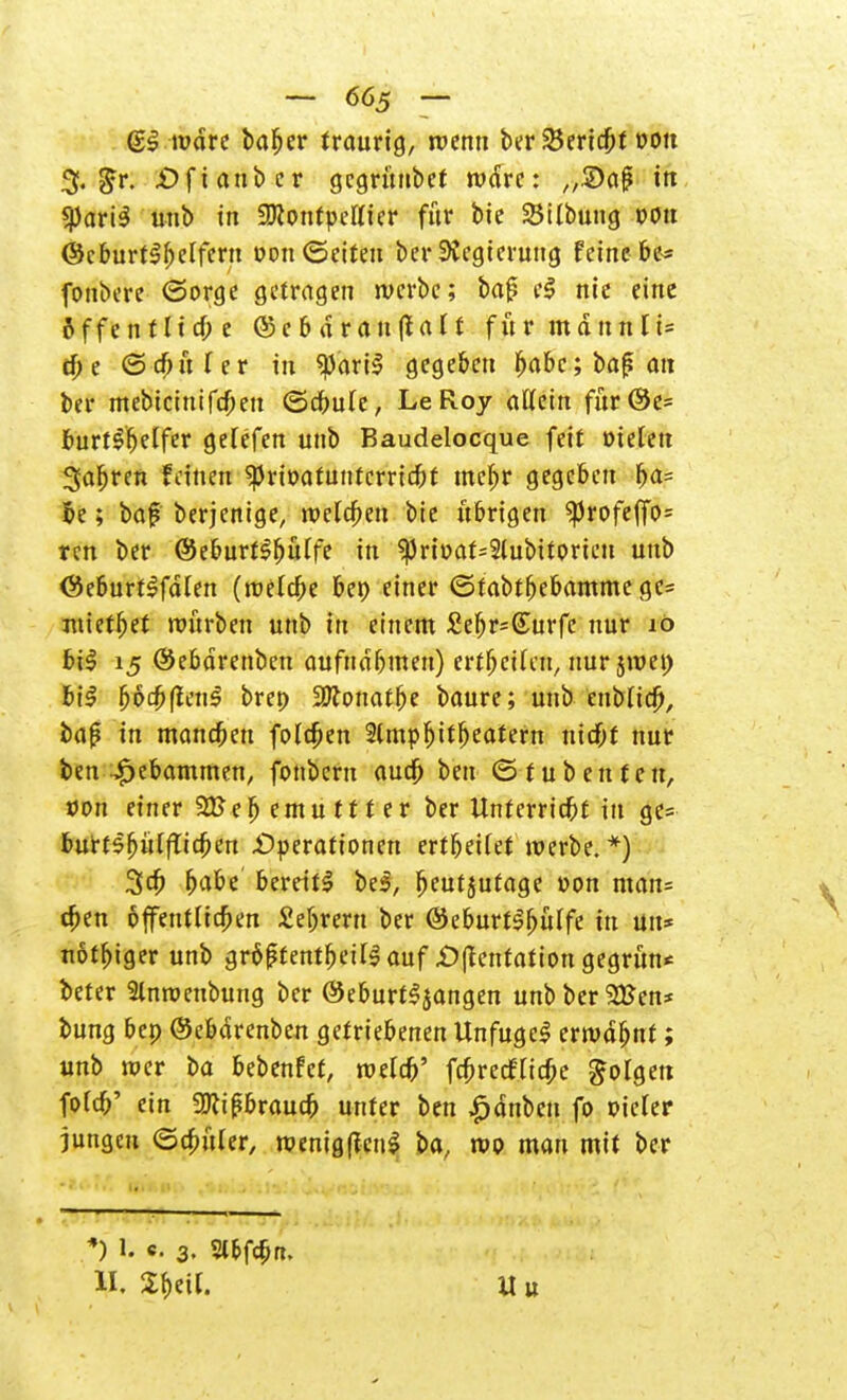 (SS ludre bafjer traurig, wenn ber 2$ericbt dou % gr. £)ftanber gcgruubet wäre: „2)af? irr «pariS unb in SKonfpettier für bie SSilbung oott (Sc burtlb eifern Don (Seiten ber Regierung feine be* fonbere (Sorge getragen werbe; ba{? e$ nie eine &ffentltcf;e ©ebdranffalt für mannli= töe ©cbtiler tri *))ari$ gegeben babc;bafjau ber mebicittifeben ©cbule, LeRoy allein für@e= burt^'belfer gelefen unb Baudelocque feit Dielen 3a^ren fdnen ^rioatunterriebt mebr gegeben f>a= be; baf berjentge, welken bie übrigen $)Jrofef[o= ren ber (SeburtSbülfe in ?Prit>at=2lubitorien unb (SeburtSfdlen (roelcbe bet) einer ©tabtbebammege= mietbet würben unb in einem £ebr=(£urfc nur 10 biS 15 (Sebdrenben aufndbmen) erteilen, nur jroet) bil botbftcnS brep SKonatbe baure; unb eubltcb, bap in manebeu foleben 2(mpbitbeatern niebf nur ben £ebammen, fonbem aud) ben ©tubenfen, von einer 21>eb emu tt t er ber Unterriebt in ge= burtsfjitlfTicben Operationen ertbetlet werbe.*) 3cb fyabt bereite bei, fjeutjutage Don man= (ben bfentlicben Sebrern ber (SeburtSbülfc in un* uöffjiger unb größtenteils auf £)|tentation gegrün* beter Slnroenbung ber (SeburtSjangen unb bergen* bung bep (Sebdrenben getriebenen UnfugeS erwdbnt; unb wer ba bebenfet, welcb' fc^reeffic^e folgen fold?' ein SJttfbraucb unter ben £dnben fo Dieler jungen ©cbuler, wemgftcnS ba, reo mau mit ber *) 1. c. 3. Sl&fc&n. II. £beil. Uu