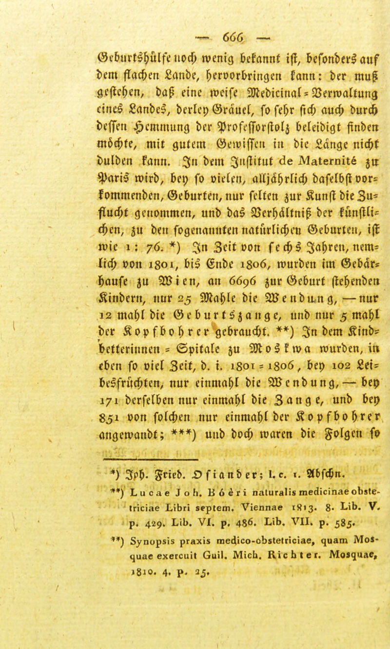 ©cburt^bülfe nod) tvenig Mannt i|f, befonberS auf beut flackert £anbe, b^orbringen rann: ber muß gefielen, baß eine roeife SRebictnal* Verwaltung ctnc£ £anbeS, berlep ©rduel, fofebr ficf; aua) burch teffen Hemmung bei- SProfeflfbrftolj beleibigt ftnben möchte, mit gutem Öewiffeu in bic Sange nic^f bulben fann. $n beut Suflituf de Matemite jtt $)ari$ rotrb, bep fo Bielen, alljährlich bafelbftoor= fommenben, Geburten, nur feiten jur £un(t bie 3u= fiud)t genommen, unb ba$ Sßerbdltnif; ber fün(Ut= d)cn, ju ben fogenaunien natürlichen ©eburten, i|t wie 1: 76.*) %n 3cit von f e cb $ 3ar)reu, nem= Od) t>on 1801; bi£ 6nbe 1806, mürben im ©ebdr* baufe ju 2£ien, au 6696 jur ©eburt (Jebenben fönbern, nur 25 99lal)le bie 2tfe ub u,ng, —nur 12 mabl bie ©eburrs'jange, unb nur 5 mahl ber Äop fbo b r er gebraucht. **) 3n bem Äinb= betferinnen = ©pttale ju 2Jto$fwa mürben, in eben fo tnel 3ett, b. i. 180t = 1806, bep 102 2ei= befruchten, nur einmabl bie SHJenbung,— bep 171 berfelben nur einmabl bie Sange, unb bep 851 »cm folgen nur einmabl ber Äopfbobrer angemanbt; ***) unb boeb maren bie folgen fo *) 3t>&- ßtieb. -Ofian&er; Ue. t. 2(&fd;n. **) Lucae Joh. B6eri naturalis medicinae obste- triciae Libri Septem. Viennae 1813. 8- Lib. V. p. 429. Lib. VI. p. 486. Lib. VII. p. 585. '*) Synopsis praxis medico-ebstetriciae, quam MoS- quae execeuit Guil. Mich. Richter. Mosquae, i^io. 4, p. 2j,