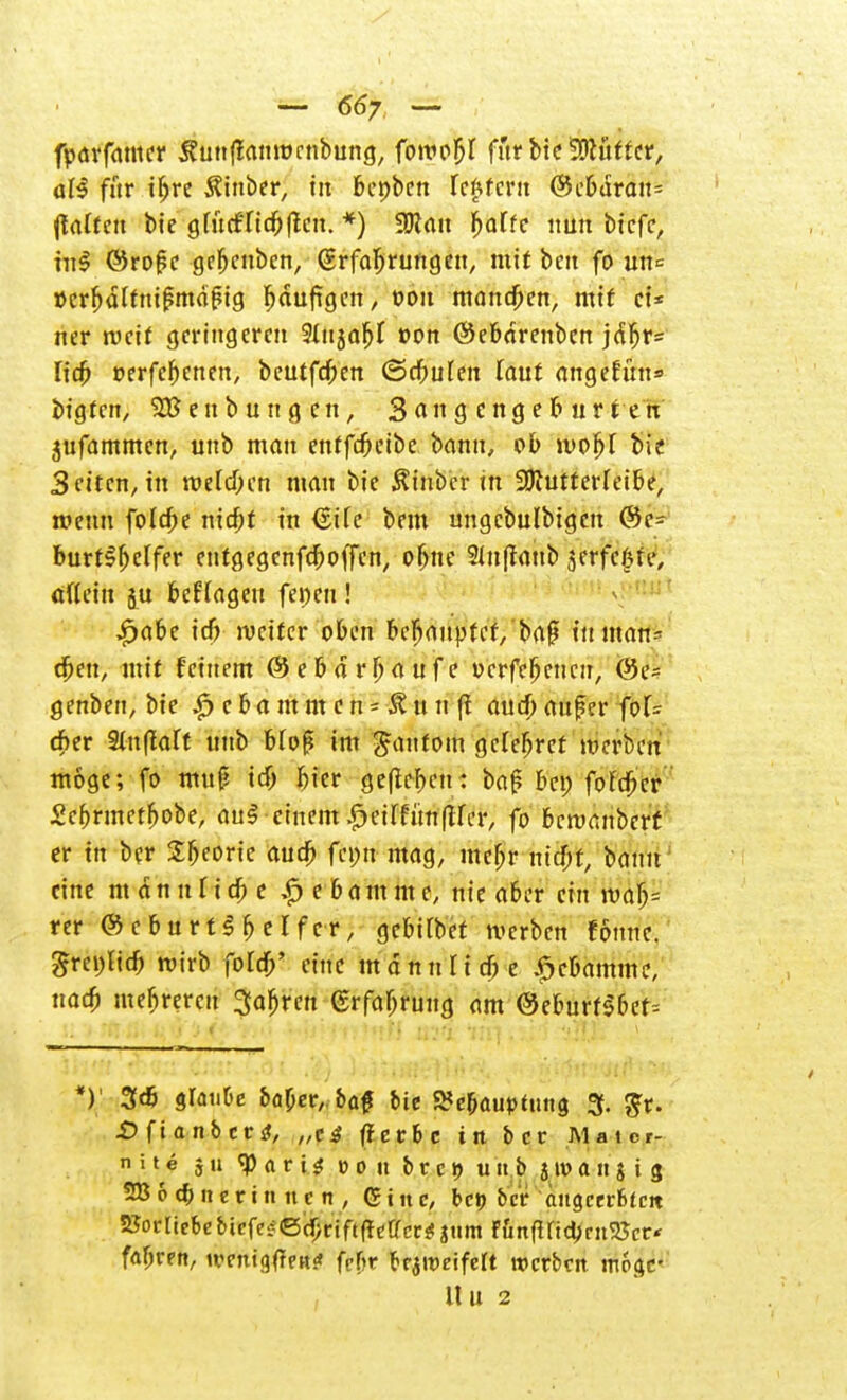 fparfamer ÄunfJanmcnbung, fowoM fftr bie Lüfter, aB für t^re $inber, in bepbcn fc^fcnt ®c&dran= (tafteu bie gfucfricOflcn. 9Ran f>affe nun bicfc, nil ©roße gebcubcn, (Erfahrungen, mit beu fo un-= »crfjdftnißmdßig bdufigen, oou manchen, mit ei* ner weit geringeren Hujaljf von ©ebdrenben jd^r= fid) oerfebenen, beutfd;en ©rf;ufen faut angefün» bigten, ^Beübungen, Snngengeburten jufammen, unb man entfe^eibe bann, ob wof>l bie Seiten, in wdd)(n man bie Äinbcr in SOJutterfeibe, wenn foldK nirf;t in (EiTe bem ungcbulbigen @c= burt^elfer entgegenfeboffen, obne 21ufraub jcrfclue, allein ju befragen fernen ! £abe id) rucitcr oben WfyaupUt, baß in man* djett, mit feinem ©ebdr^anfe ocrfefjeucn, @e~ genben, bie ,£> c & a m m c n = Ä tt n fl and) auf er fo[- d;er 9iu(laft unb btoß im ganfom gelefjret merben möge; fo muß tdf> bicr ge(lcf)en: baß bei) fofcbV Scbrmetbobe, au§ einem.^eirfünflfer, fo beroembert er in ber tyeork aud> fei;u mag, mcfjr md)t, bann eine rndnutidK £ebamme, nie aber ein ivalj= rer © c b u r t$ b e I f e r, gebifbet merben fbnnc. Srei)lid) roirb ford/ eine mann Hebe £cbamme, uadj mebrercu 3a^ren (Erfahrung am ©eburfsber-- *) 3* Slaut'e ba^ev, &a£ bie S?e&aup*utig 3. $r. £> fi anb er tf, „e3 ff erbe in ber Matcr- n i t e 5 u «P a r i $ mit b r e 9 tut b j n> a it $ i 3 28 6c&iteriniicn, Gtnc, bet) ber angcerbtcit Vorliebe bicfc^©djrift(!etrccä! jtim rüttfind>rn5Jcr' fahren, ivcntg(TpK* febr braiDdfeft werben moar Uli 2