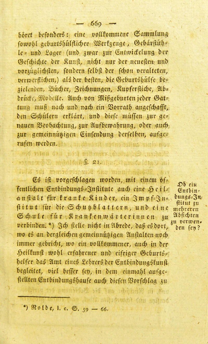 b6ref befonbers: eine ooKfornmeue Sammlung fowobl geburfSbülflicber VSaliaiQt, @ebär(tub= U= unb £ager (unb sroar jur (SntroicMuna ber ©efebieftte ber Äun(t, nid)t nur ber ueueffen unb »orjuglicbfien, foubern fctbfi: ber fdbott oerafteten, üerrocrflicben,) aU ber bereit, btc ©eburrsljüffe be= ätcfdii)«!, Sudler, Betonungen, $upfer(ltcbe, 916= bntrih', iölobclle. 2lucb »on'ÜRtßgeburtett jeber ®ar= fuug muß uad> unb naefj ein Sßorratfj angefdbafft, btn ©cbtUern erftdrr, unb biefe muffen jur ge= nauen 2>eobacbtung, jur 2lufberoafjrung, ober auef) gur gemeinmi^igen ©infenbuug berfelbcn, oufgc= rufen werben. (E$ i|t »orgefäpfagen worben, mit einem öf= ^ , fentlicben (£ntbinbungl-3n(iitute aud) eine ^ c i U (gntHn- <t u fla11 für f r a nf e & tu ber, ein 3m »fcSti? buns^S«/ (itiut für bte © d)u|bf<m ern, unb etue mehreren <5 dB u I e für £ r a u X e n tu d r t e r i n n e u ju %W\d)tctt ©crbinbeii.*) 3# fieKc niebr in2lbrebe, bafcSborf, ^tn^l*, reo e£ au bergteieben gemeinnu^igen 5lnftaltcit uocb immer gebrtebr, roo ein rottfommeuer, audp in ber •£>ei(funft roobt erfahrener unb eifriger @cburtS= fceffer baS 2lmt eiltet £ebrer$ber (SntbinbuugSfuufi begleitet, viel Keffer fep, in bem tinmahl aufge- OeUtenentbinbung^aufe oud) biefeu &orfd)fag ju *) 91 o X b e, l. c ©. 59 — 66.