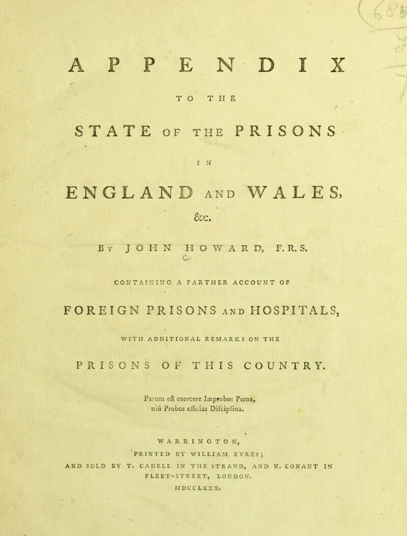 APPEN DIX TO THE STATE OF THE PRISONS I N ENGLAND and WALES, &C. By JOHN HOWARD, F. R. S. CONTAINING A FARTHER ACCOUNT OF FOREIGN PRISONS and HOSPITALS, WITH ADDITIONAL REMARKS ON THE PRISONS OF THIS COUNTRY. Parum eft coercere Improbos Pcena, niii Probos effi-ias Difciplina. WARRINGTON, 'printed EY WILLIAM EYRES; AND SOLD BY T. CADELL IN THE STRAND, AND N. CONANT IN FLEET-STREET, LONDON. MDCCLXXX.