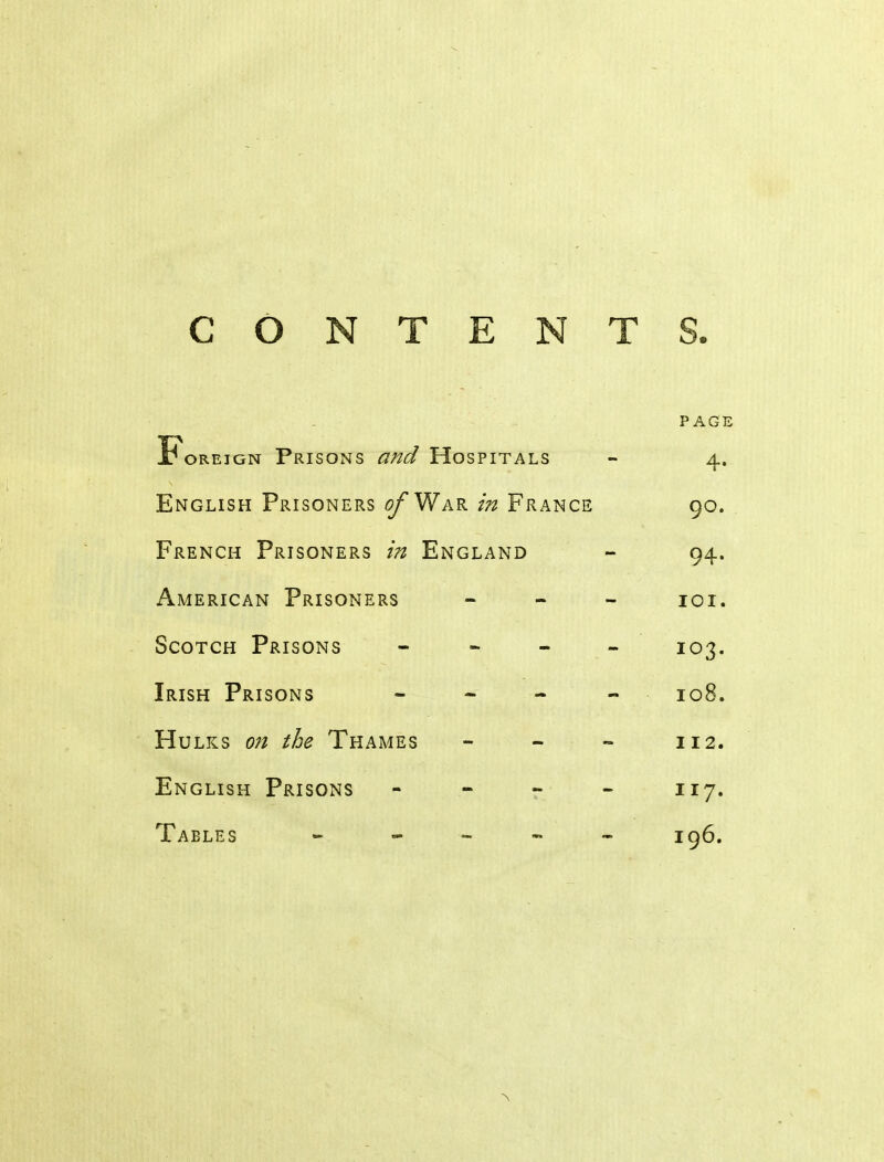 CONTENTS. PAGE Foreign Prisons and Hospitals - 4. English Prisoners of Wak in France 90. French Prisoners in England - 94. American Prisoners - - - loi. Scotch Prisons - ^ - - 103. Irish Prisons - - - - 108. Hulks oji the Thames - - - 112. English Prisons - - r - 117. Tables - - - - - 196.