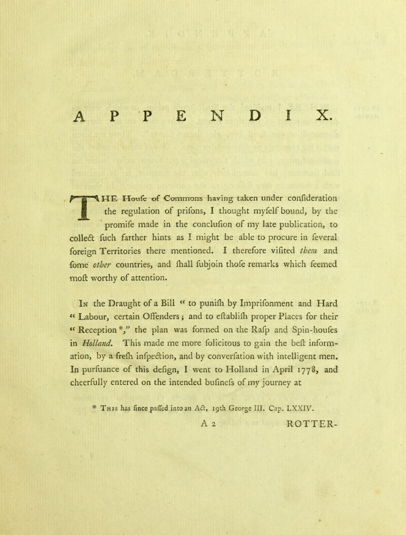 THE Houfc of Commons having taken under confideration the regulation of prifons, I thought myfelf bound, by the ' promife made in the conclufion of my lace publication, to colleft fuch farther hints as I might be able to procure in feveral foreign Territories there mentioned. I therefore vifited them and fome other countries, and lhall fubjoin thofe remarks which feemed mofl: worthy of attention. In the Draught of a Bill  to punifh by Imprifonment and Hard  Labour, certain Offenders j and to eftablifli proper Places for their Reception the plan was formed on the Rafp and Spin-houfes in Holland. This made me more folicitous to gain the bell inform- ation, by a frefli infpeftion, and by converfation with intelligent men. In purfuance of this defign, I went to Holland in April 1778, and cheerfully entered on the intended bufinefs of my journey at * This has fince paffed into an Adl, 19th George III. Cap. LXXIV. A 2 ROTTER-