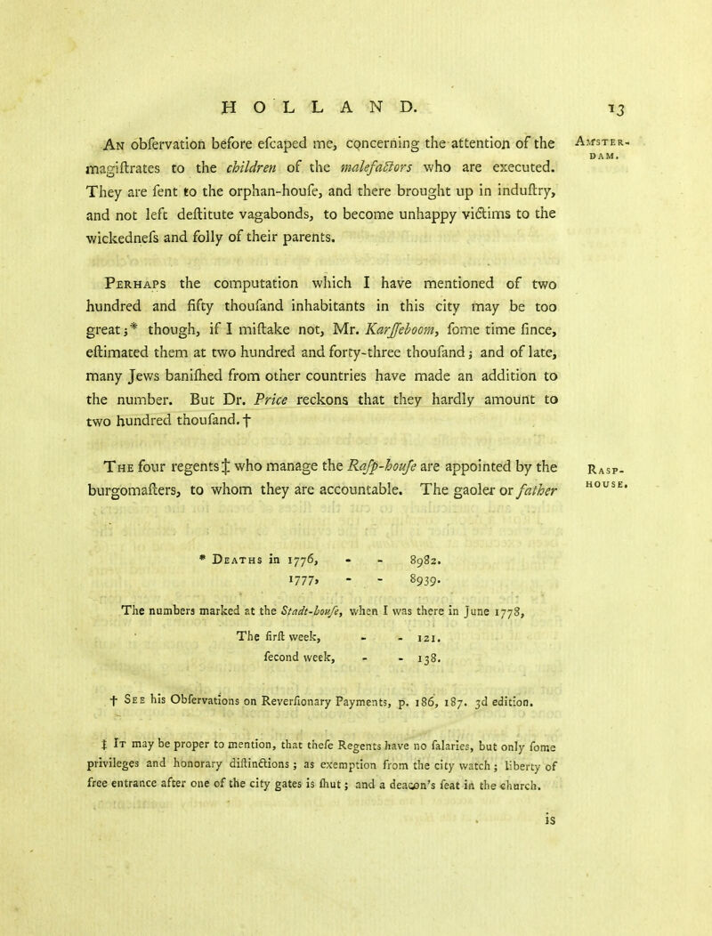 An obfervation before efcaped me, cQncerning the attention of the AirsTER- DAM. magiftrates to the children of the malefa£iors who are executed. They are fent to the orphan-houfe, and there brought up in induftry, and not left deftitute vagabonds, to become unhappy vidims to the wickednefs and folly of their parents. Perhaps the computation which I have mentioned of two hundred and fifty thoufand inhabitants in this city may be too great i* though, if I miftake not, Mr. Karjfehoom, fome time fince, eftimated them at two hundred and forty-three thoufand; and of late, many Jews banifhed from other countries have made an addition to the number. But Dr. Price reckons that they hardly amount to two hundred thoufand. f The four regents J who manage the Rafp-houfe are appointed by the Rasp- burgomafters, to whom they are accountable. The gaoler or/^//^^-r o^se. * Deaths in 1776, - - 8982. i777> - - 8939. The numbers marked at the Stadt-hou/e, when I was there in June 1778, The firll week, - - 121. fecond week, - - 138. t See his Obfervatlons on Reverfionary Payments, p. 186, 187. 3d edition. t It may be proper to mention, that thefe Regents have no falaries, but only fome privileges and honorary diftinflions; as exemption from the city watch; liberty of free entrance after one of the city gates is fliut; and a deagon's feat in the church. is