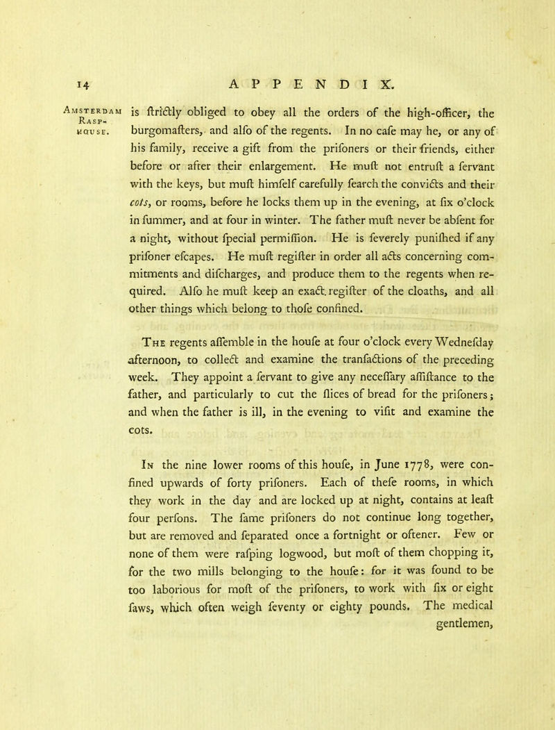 Amsterdam is ftri£lly obliged to obey all the orders of the high-officer, the Rasp- wQusE. burgomafters, and alfo of the regents. In no cafe may he, or any of his family, receive a gift from the prifoners or their friends, either before or after their enlargement. He muft not entruft a fervant with the keys, but muft himfelf carefully fearch the convifts and their cots, or rooms, before he locks them up in the evening, at fix o'clock in fummer, and at four in winter. The father muft never be abfent for a night, without fpecial permiffion. He is feverely puniflied if any prifoner efcapes. He muft regifter in order all adls concerning com- mitments and difcharges, and produce them to the regents when re- quired. Alfo he muft keep an exa£t. regifter of the cloaths, and all other things which belong to thofe confined. The regents aflemble in the houfe at four o'clock every Wednefday afternoon, to colled and examine the tranfaftions of the preceding week. They appoint a fervant to give any necefiTary affiftance to the father, and particularly to cut the llices of bread for the prifoners; and when the father is ill, in the evening to vifit and examine the cots. In the nine lower rooms of this houfe, in June 1778, were con- fined upwards of forty prifoners. Each of thefe rooms, in which they work in the day and are locked up at night, contains at leaft four perfons. The fame prifoners do not continue long together, but are removed and feparated once a fortnight or oftener. Few or none of them were rafping logwood, but moft of them chopping it, for the two mills belonging to the houfe: for it was found to be too laborious for moft of the prifoners, to work with fix or eight faws, which often weigh feventy or eighty pounds. The medical gentlemen,