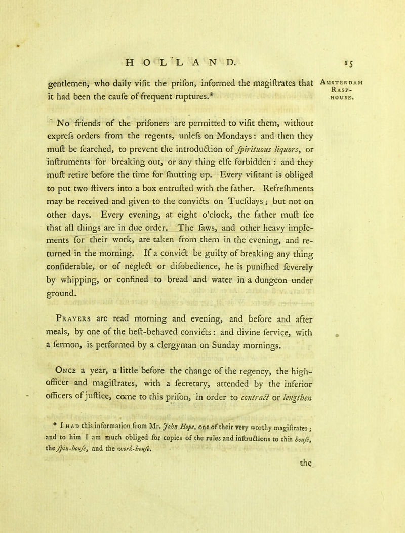 gentlemen, who daily vifit the prifon, informed the magiftrates that Amsterdam Rasp- ic had been the caufe of frequent ruptures.* house. No friends of the prifoners are permitted to vifit them, without exprefs orders from the regents, unlefs on Mondays: and then they muft be fearched, to prevent the introduction of Jpirituous liquors^ or inftruments for breaking out, or any thing elfe forbidden : and they muft retire before the time for fhutting up. Every vifitant is obliged to put two ftivers into a box entrufted with the father. Refrelhments may be received and given to the convifts on Tuefdays; but not on other days. Every evening, at eight o'clock, the father muft fee that all things are in due order. The faws, and other heavy imple- ments for their work, are taken from them in the evening, and re- turned in the morning. If a convid be guilty of breaking any thing confiderable, or of negledt or difobedience, he is puniftied feverely by whipping, or confined to bread and water in a dungeon under ground. Prayers are read morning and evening, and before and after meals, by one of the beft-behaved convidts : and divine fervice, with ^ a fermon, is performed by a clergyman on Sunday mornings. Once a year, a little before the change of the regency, the high- officer and magiftrates, with a fecretary, attended by the inferior officers of juftice, come to this prifon, in order to contraSi or lengthen * I HAD this information from Mr. John Hope, one of their very worthy magiftrates ; and to him I am much obliged for copies of the rules and inftrudlions to thi^ houfe, the/Jiiti-houfe, and the 'work-hou/g, th^