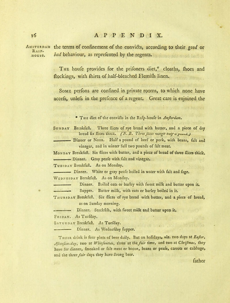 Amsterdam the terms of confinement of the convifts, according to their good or R AS P- HOUSE. bad hthdiVioMVy as reprefented by the regents. The houfe provides for the prifoners diet,* cloaths, flioes and (lockings, with fnirts of half-bleached Flemifti linen. Some perfons are confined in private rooms, to- which none have accefs, unlefs in the prefence of a regent. Great care is enjoined the • The diet oFthe convi£ls in the Rafp-lioufe in Jmjlerdam. Sunday Brcakfaft. Three flices of rye bread with butter, and a piece of dry bread fix flices thick. (N.B, Three JUces'weigh half a found.) — — Diaoer or Noon. Half a pound of beef or pork, with beans, fait and vinegar, and in winter full two pounds of fait meat. Monday Breakfaft. Six flices with butter, and a piece of bread of three flices thick. II Dinner. Gray peafe with fait and vinegar. Tuesday Breakfaft. As on Monday. — Dinner. White or gray peafe boiled in water with fait and fage. Wednesday Breakfaft. As on Monday. ■ Dinner. Boiled oats or barley with fvveet milk and butter upon it. ——^ Supper. Butter milk, with oats or barley boiled in it. Thursday Breakfaft. Six flices of rye bread with butter, and apiece of bread, as on Sunday morning. ! Dinner. Stockfifti, with fweet milk and butter upon it. Friday. As Tuefday. Saturday Breakfaft. As Tuefday. — Dinner. As Wednefday fupper. Their drink is four pints of beer daily. But on holidays, viz. two days at Eajler, Jfcenfion-day, tWo at Whitfuntide, three at the fair time, and two at Chri/lmas, they have for dinner, fmoaked or fait meat or bacon, beans or peafe, carrots or cabbage, and the three/«/r days they have ftrong beer. father