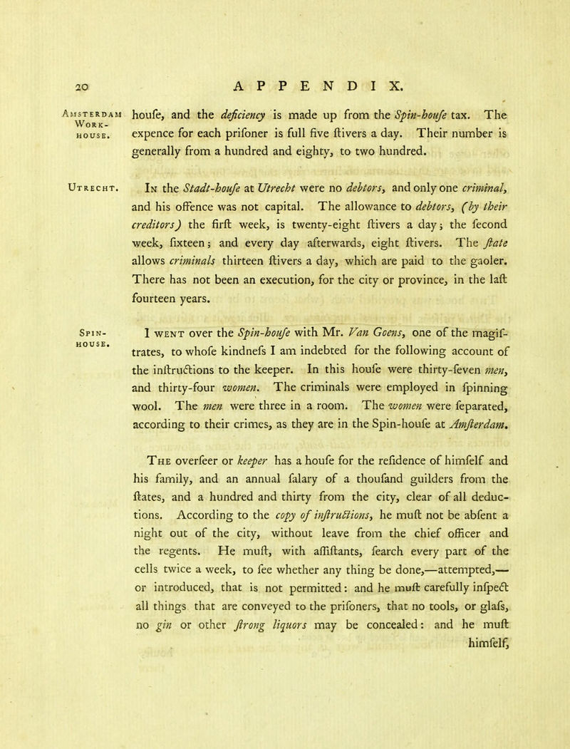 HOUSE. Amsterdam houfe, and the deficiency is made up from the Spn-hou/e tax. The Work- house, expence for each prifoner is full five ftivers a day. Their number is generally from a hundred and eighty, to two hundred. Utrecht. In the Stadt-houje at Utrecht were no debtorsy and only one criminal^ and his offence was not capital. The allowance to debtors^ (by their creditors) the firft week, is twenty-eight ftivers a day; the fecond week, fixteen; and every day afterwards, eight ftivers. The fi:ats allows criminals thirteen ftivers a day, which are paid to the gaoler. There has not been an execution, for the city or province, in the laft fourteen years. Spin- I WENT over the Spin-houfe with Mr. Van Goens, one of the magif- trates, to whofe kindnefs I am indebted for the following account of the inftruiflions to the keeper. In this houfe were thirty-feven men, and thirty-four women. The criminals were employed in fpinning wool. The men were three in a room. The women were feparated, according to their crimes, as they are in the Spin-houfe at Amjierdam, The overfeer or kee;per has a houfe for the refidence of himfelf and his family, and an annual falary of a thoufand guilders from the ftates, and a hundred and thirty from the city, clear of all deduc- tions. According to the copy of inJiru£iionSi he muft not be abfent a night out of the city, without leave from the chief officer and the regents. He muft, with afTiftants, fearch every part of the cells twice a week, to fee whether any thing be done,—attempted,— or introduced, that is not permitted: and he inuft carefully infpeft all things that are conveyed to the prifoners, that no tools, or glafs, no gin or other Jlrong liquors may be concealed: and he muft himfelf.