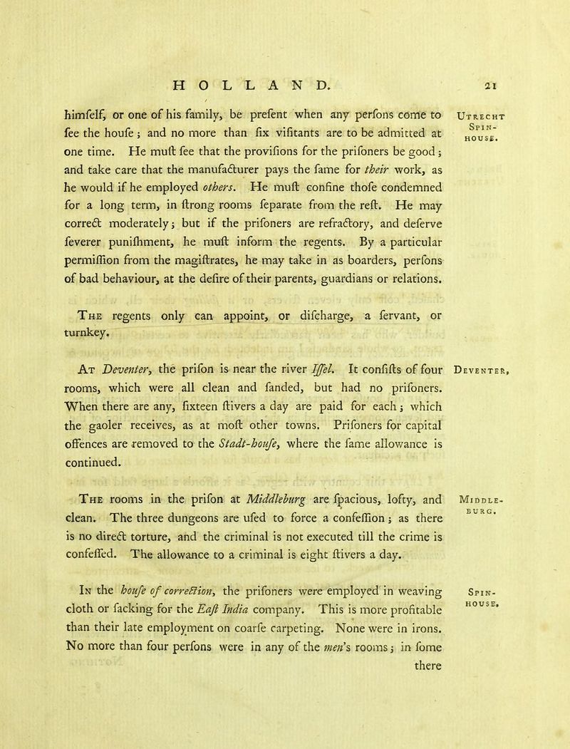 himfelf, or one of his family, be prefent when any perfons conne to Utrecht fee the houfe; and no more than fix vifitants are to be admitted at hou'sV. one time. He mull fee that the provifions for the prifoners be good; and take care that the manufadlurer pays the fame for their work, as he would if he employed others. He muft confine thofe condemned for a long term, in ftrong rooms feparate from the reft. He may corredt moderately j but if the prifoners are refraftory, and deferve feverer puniihment, he muft inform the regents. By a particular permifTion from the magiftrates, he may take in as boarders, perfons of bad behaviour, at the defire of their parents, guardians or relations. The regents only can appoint, or difcharge, a fervant, or turnkey. At Deventer, the prifon is near the river IJfel. It confifts of four Deventer, rooms, which were all clean and fanded, but had no prifoners. When there are any, fixteen ftivers a day are paid for each j which the gaoler receives, as at moft other towns. Prifoners for capital offences are removed to the Stadt-houjey where the fame allowance is continued. The rooms in the prifon at Mlddlehurg are fpacious, lofty, and Middle- clean. The three dungeons are ufed to force a confeflion; as there is no direft torture, and the criminal is not executed till the crime is confelfed. The allowance to a criminal is eight ftivers a day. In the houfe of correEiion, the prifoners were employed in weaving Spin- cloth or facking for the Eafi India company. This is more profitable o^se. than their late employment on coarfe carpeting. None were in irons. No more than four perfons were in any of the men'^ rooms; in fome there
