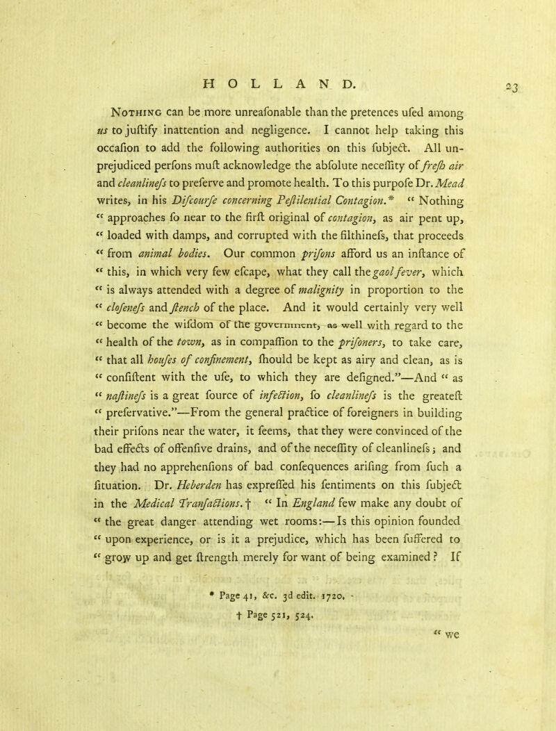 Nothing can be more unreafonable than the pretences ufed among us to juftify inattention and negligence. I cannot help taking this occafion to add the following authorities on this fubjed;. All un- prejudiced perfons muft acknowledge the abfolute neceffity offrejh air and cleanlinejs to preferve and promote health. To this purpofe Vix.Mead writes, in his Dijcourje concerning Pejlilential Contagion.*  Nothing approaches fo near to the firft original of contagion^ as air pent up,  loaded with damps, and corrupted with the filthinefs, that proceeds  from animal bodies. Our common prijons afford us an inftance of this, in which very few efcape, what they call gaolfever^ which  is always attended with a degree of malignity in proportion to the  clojenejs and fiench of the place. And it would certainly very well « become the wifdom of the government, as well with regard to the  health of the towny as in companion to the prifoners, to take care,  that all houjes of confinement^ fhould be kept as airy and clean, as is  confiftent with the ufe, to which they are defigned.—And  as  naftinejs is a great fource of infeSlion^ fo cleanlinejs is the greateft  prefervative.—From the general pradlice of foreigners in building their prifons near the water, it feems, that they were convinced of the bad effeds of offenfive drains, and of the neceffity of cleanlinefs; and they had no apprehenfions of bad confequences arifing from fuch a fituation. Dr. Heberden has exprelTed his fentiments on this fubjedt in the Medical T!ranJa6lions. f  In England few make any doubt of  the great danger attending wet rooms:—Is this opinion founded  upon experience, or is it a prejudice, which has been fuffered to grow up and get ftrength merely for want of being examined ? If • Page 41, &c. 3d edit. 1720, t Page 521, 524. we