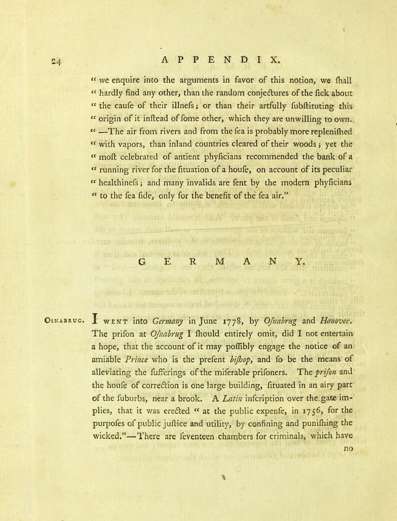  we enquire into the arguments in favor of this notion, we fhall  hardly find any other, than the random conjeftures of the fick about  the caufe of their illnefs; or than their artfully fubftituting this  origin of it inftead of fome other, which they are unwilling to own. *^ —The air from rivers and from the fea is probably more replenifhed with vapors, than inland countries cleared of their woods; yet the  moft celebrated of antient phyficians recommended the bank of a  running river for the fituation of a houfe, on account of its peculiar  healthinefs; and many invalids are fent by the modern phyficians  to the fea fide, only for the benefit of the fea air. GERMANY. OsNABRuc. 1 WENT into Germany in June 1778, by OJnahrug and Hanover.. The prifon at OJnahrug I fhould entirely omit, did I not entertain- a hope, that the account of it may poflibly engage the notice of an amiable 'Prince who is the prefent bijhopy and fo be the means of alleviating the fufferings of the miferable prifoners. The prifon and the houfe of correction is one large building, fituated in an airy part of the fuburbs, near a brook. A Latin infcription over the.gate im- plies, that it was erefled  at the public expenfe, in 1756, for the purpofes of public juftice and utility, by confining and punifhing the wicked.—There are feventeen chambers for criminals, which have no %