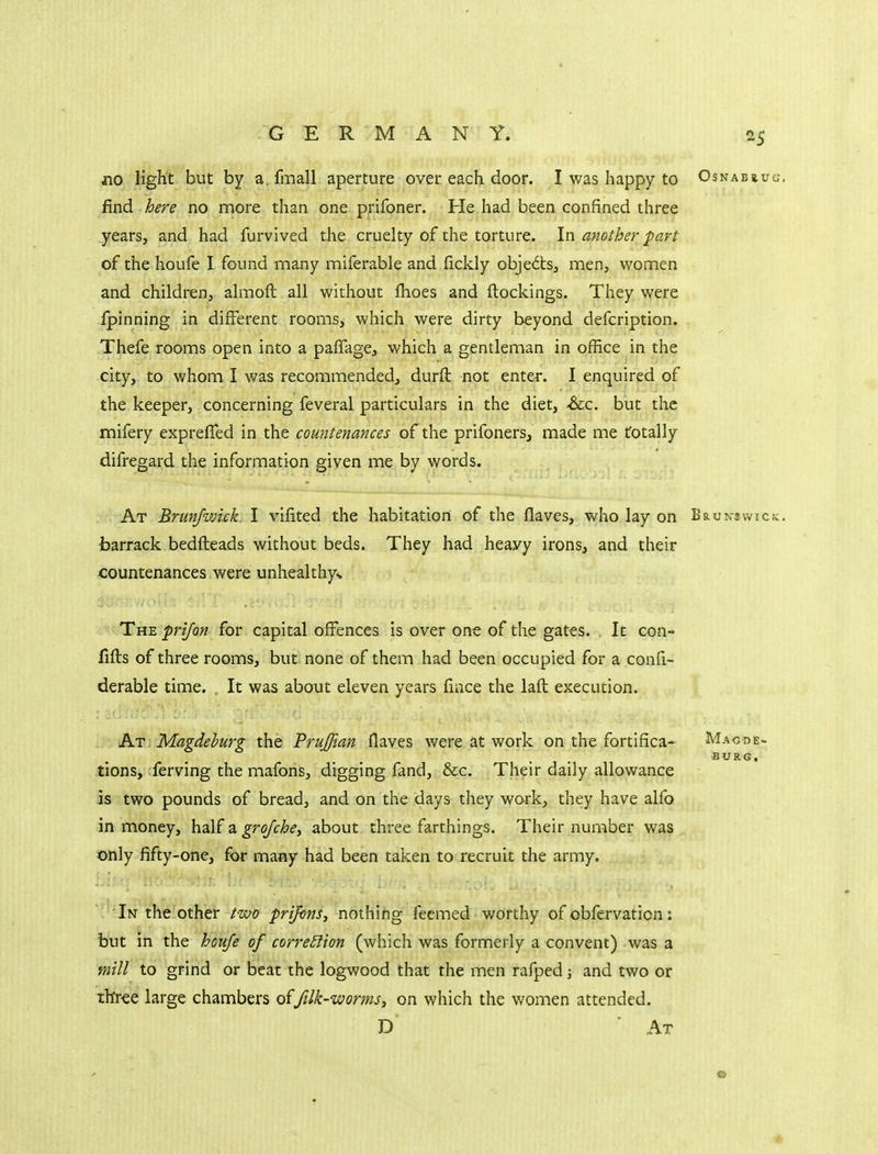 jio light but by a. fmall aperture over each door. I was happy to Osnabb.ug. find here no more than one prifoner. He had been confined three years, and had furvived the cruelty of the torture. In another part of the houfe I found many miferable and fickly objects, men, women and children, almoft all without fhoes and ftockings. They were fpinning in different rooms, which were dirty beyond defcription. Thefe rooms open into a pafTage, which a gentleman in office in the city, to whom I was recommended, durft not enter. I enquired of the keeper, concerning feveral particulars in the diet, -dec. but tlie mifery exprefled in the countenances of the prifoners, made me totally difregard the information given me by words. At Brunfwick I vilited the habitation of the flaves, who lay on Brun-swick. barrack bedfteads without beds. They had heavy irons, and their countenances were unheakhys The frijon for capital offences is over one of the gates. It con- fifts of three rooms, but none of them had been occupied for a confi- derable time. It was about eleven years fiace the laft execution. At Magdeburg the PruJJian flaves were at work on the fortifica- Magde- burg, tions, ferving the mafons, digging fand, &c. Their daily allowance is two pounds of bread, and on the days they work, they have alfo in money, half a grojche, about three farthings. Their number was only fifty-one, for many had been taken to recruit the army. '''In the other t-tvo prijons, nothing feemed worthy of obfervation: but in the hcufe of correSlion (which was formerly a convent) was a mill to grind or beat the logwood that the men rafped; and two or three large chambers oiftlk-'wormsy on which the women attended. D At