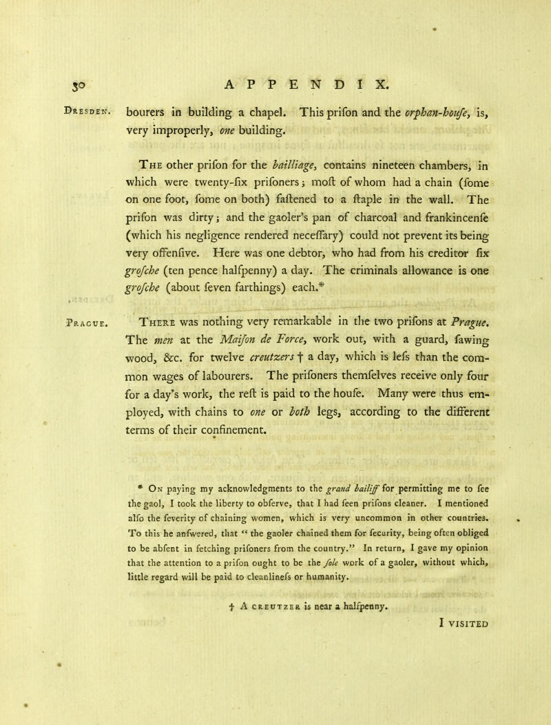 Bresden. bourers In building a chapel. This prifon and the orfhan-houje, is, very improperly, one building. The other prifon for the hailliage, contains nineteen chambers, in which were twenty-fix prifoners; moft of whom had a chain (fome on one foot, fome on both) faftened to a fbaple in the wall. The prifon was dirty j and the gaoler's pan of charcoal and frankincenfe (which his negligence rendered neceffary) could not prevent its being very offenfive. Here was one debtor, who had from his creditor fix grojche (ten pence halfpenny) a day. The criminals allowance is one grojche (about feven farthings) each.* Pragve. There was nothing very remarkable in the two prifons at Prague, The men at the Maifon de Forces work out, with a guard, fawing wood, &c. for twelve creutzers f a day, which is lefs than the com- mon wages of labourers. The prifoners themfelves receive only four for a day's work, the reft is paid to the houfe. Many were thus em- ployed, with chains to one or both legs, according to the different terms of their confinement. * On paying my acknowledgments to the grand bailiff {or permitting me to fee the gaol, I took the liberty to obferve, that I had feen prifons cleaner. I mentioned alfo the feverity of chaining women, which is very uncommon in other countries. To this he anfwered, that  the gaoler chained them for fecurity, being often obliged to be abfent in fetching prifoners from the country. In return, I gave my opinion that the attention to a prifon ought to be the /ok work of a gaoler, without which, little regard will be paid to cleanlinefs or humanity. t A CREUTZEa is near a halfpenny. I VISITED