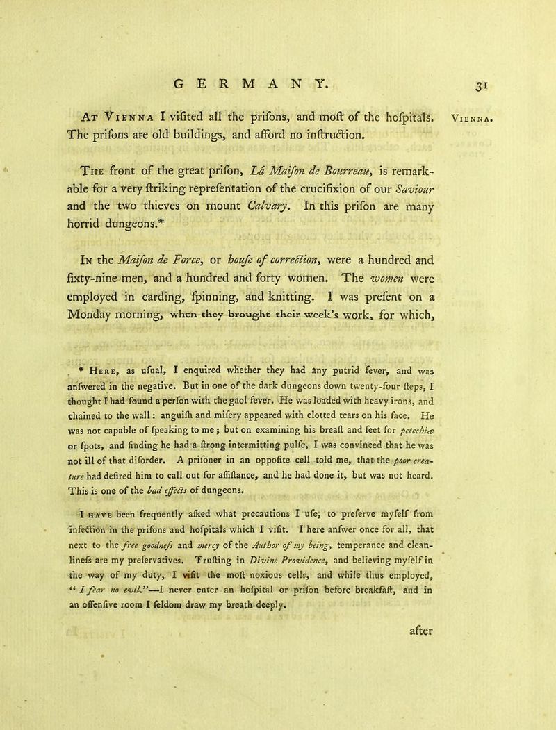 At Vienna I vifited all the prifons, and moft of the hofpitals. Vienna. The prifons are old buildings, and afford no inftrudlion. The front of the great prifon, Ld Mai/on de BotirreaUy is remark- able for a very ftriking reprefentation of the crucifixion of our Saviour and the two thieves on mount Calvary, In this prifon are many horrid dungeons.* In the Mai/on de Forces or houje of corrections were a hundred and fixty-nine men, and a hundred and forty women. The women were employed in carding, fpinning, and knitting. I was prefent on a Monday morning, when they brought their week's work, for which. * Here, as ufual, I enquired whether they had any putrid fever, and was anfwered in the negative. But in one of the dark dungeons down twenty-four fteps, I thought I had found a perfon with the gaol fever. He was loaded with heavy irons, and chained to the wall: anguilh and mifery appeared with clotted tears on his face. He was not capable of fpeaking to me; but on examining his breaft and feet for petechia or fpots, and finding he had a ftrong intermitting pulfe, I was convinced that he was not ill of that diforder. A prifoner in an oppolite cell told me, that the poor crea- /are had defired him to call out for afliftance, and he had done it, but was not heard. This is one of the bad effe£is of dungeons, I HAVE been frequently alked what precautions I ufe, to preferve myfelf from infeftion in the prifons and hofpitals which I vilit. I here anfwer once for all, that next to the free goodnefs and mercy of the Author of my being, temperance and clean- linefs are my prefervatives. Trufting in Divine Providence, and believing myfelf in the way of my duty, I vilit the moll noxious cells, and while thus employed, ** / fear no evil.—I never enter an hofpital or prifon before breakfaft, and in an ofFenlive room I feldom draw my breath deeply. after