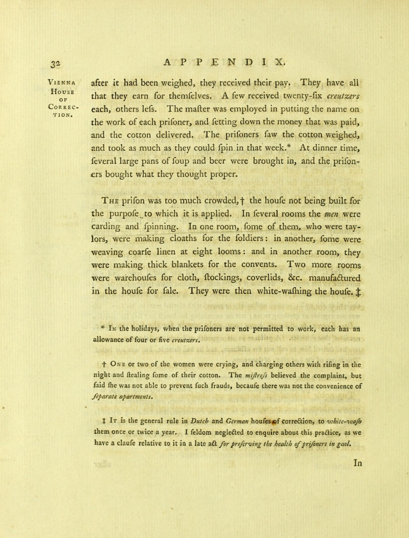 after it had been weighed, they received their pay. They have all that they earn for themfelves. A few received twenty-fix creutzers each, others lefs. The mafter was employed in putting the name on the work of each prifoner, and fetting down the money that was paid, and the cotton delivered. The prifoners faw the cotton weighed, and took as much as they could fpin in that week.* At dinner time, feveral large pans of foup and beer were brought in, and the prifon- £rs bought what they thought proper. The prifon was too mucli crowded,! houfe not being built far the purpofe. to which it is applied. In feveral rooms the men were carding and fpinning. In one room, fome of them, who were tay- lors, were making cloaths for the foldiers: in another, fome were weaving coarfe linen at eight looms: and in another room, they were making thick blankets for the convents. Two more rooms were warehoufes for cloth, ftockings, coverlids, &c. manufadured in the houfe for fale. They were then white-wafliing the houfe. % * In the holidays, when the prifoners are not permitted to work, each has an allowance of four or five creutzers. f One or two of the women were crying, and charging others with rifing in the night and Healing fome of their cotton. The mijirefs believed the complaint, but faid fhe was not able to prevent fuch frauds, becaufe there was not the convenience of feparate apartments. X It is the general rule in Dutch and German houfesipf correction, to nvhite-'wajh them once or twice a year. I feldom neglefted to enquire about this praftice, as we have a claufe relative to it in a late a£l for preferring the health of prifoners in gaol.