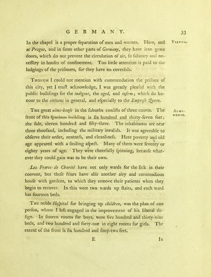 In the chapel is a proper feparation of men and women. HerCj and Vienna. at Prague, and in fome other parts of Germany, they have iron grate doors, which do not prevent the circulation of air, fo falutary and ne- ceflary in houfes of confinement. Too little attention is paid to the lodgings of the prifoners, for they have no coverlids. Though I could not mention with commendation the prifons of this city, yet I muft acknov/ledge, I was greatly pleafed with the public buildings for the indigent, the aged, and infirm; which do ho- nour to the citizens in general, and efpecially to the Emprejs ^leen. The great alms-houje in the fuburbs confifts of three courts. The Alms- front of this fpaclous building is fix hundred and thirty-feven feet] house. the fide, eleven hundred and fifty-three. The inhabitants are near three thoufand, including the military invalids. It was agreeable to obferve their order, neatnefs, and cleanlinefs. Here poverty and old age appeared with a fmiling afpe6l. Many of them were feventy or eighty years of age. They were cheerfully fpinning, becaufe v/hat- ever they could gain was to be their own. Les Freres' de Charite have not only wards for the fick in their convent, but thefe friars have alfo another airy and commodious houfe with gardens, to which they remove their patients when they begin to recover. In this were two wards up ftairs, and each ward has fourteen beds. The noble Ho/pital for bringing up children, was the plan of one perfon, whom I left engaged in the improvement of his liberal de- fign. In fixteen rooms for boys, were five hundred and thirty-nine beds, and two hundred and forty-one in eight rooms for girls. The extent of the front is fix hundred and fixty-two feet. E U