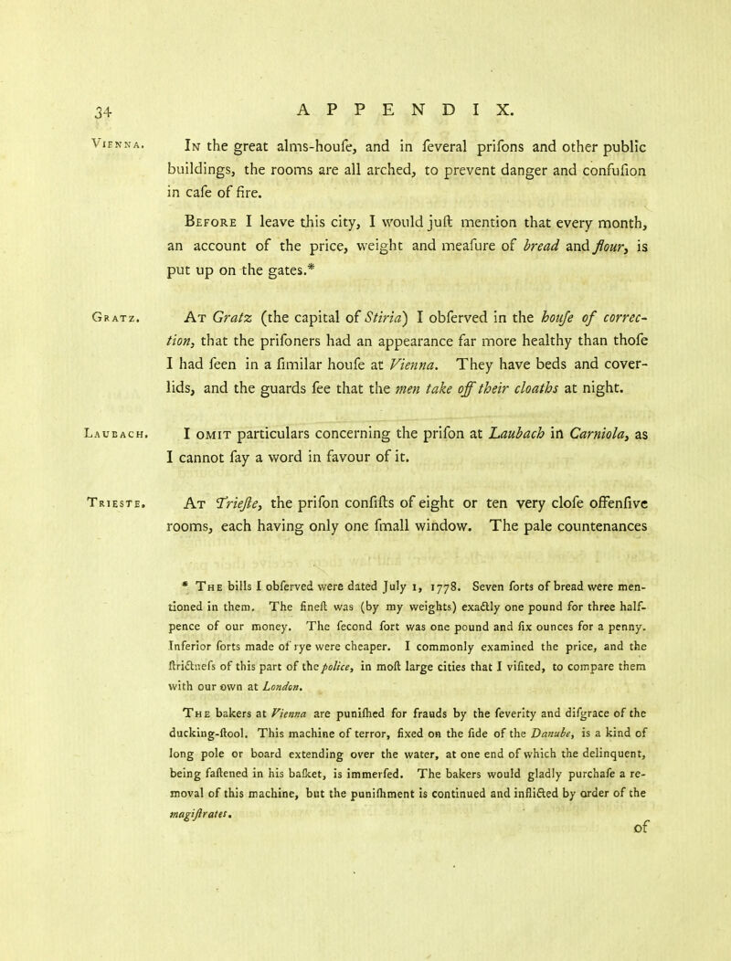 Vienna. In the great alms-houfe, and in feveral prifons and other public buildings, the rooms are all arched, to prevent danger and confufion in cafe of fire. Before I leave this city, I would juft mention that every month, an account of the price, weight and meafure of bread and flour, is put up on the gates.* Gratz. At Gratz (the capital of Stiria) I obferved in the houfe of correc- tion, that the prifoners had an appearance far more healthy than thofe I had feen in a fimilar houfe at Vienna. They have beds and cover- lids, and the guards fee that the men take off their cloaths at night. Laueach. I OMIT particulars concerning the prifon at Laubach in Carniola, as I cannot fay a word in favour of it. Trieste. At 'Triejie, the prifon confifts of eight or ten very clofe ofFenfivc rooms, each having only one fmall window. The pale countenances * The bills I obferved were dated July i, 1778. Seven forts of bread were men- tioned in them. The fineft was (by my weights) exactly one pound for three half- pence of our money. The fecond fort was one pound and fix ounces for a penny. Inferior forts made of rye were cheaper. I commonly examined the price, and the flriflnefs of this part of the police, in moft large cities that I vifited, to compare them with our cwn at London. The bakers at Vienna are punilhed for frauds by the feverlty and difgrace of the ducking-ftool. This machine of terror, fixed on the fide of the Danube, is a kind of long pole or board extending over the water, at one end of which the delinquent, being faftened in his balket, is immerfed. The bakers would gladly purchafe a re- moval of this machine, but the punifliment is continued and inflifted by order of the magifirates, of