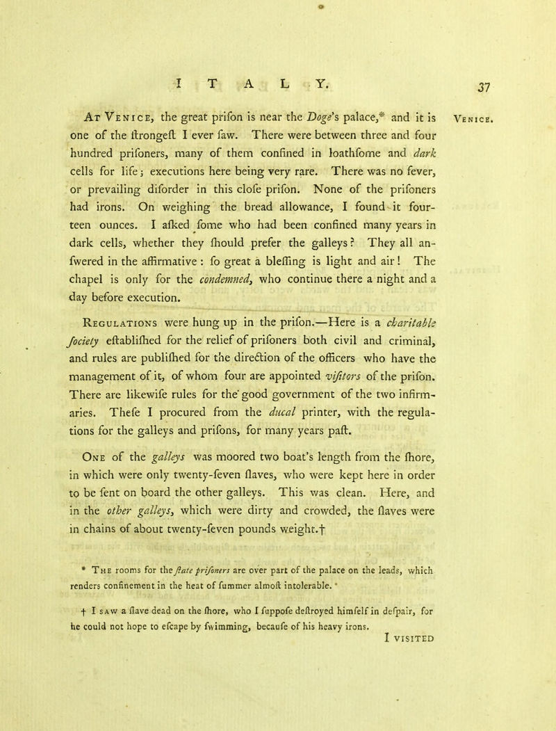 At Venice, the great prifon is near the Doge's, palace,* and it is one of the ftrongefl I ever faw. There were between three and four hundred prifoners, many of them confined in loathfome and dark cells for life; executions here being very rare. There was no fever, or prevailing diforder in this clofe prifon. None of the prifoners had irons. On weighing the bread allowance, I found it four- teen ounces. I afked fome who had been confined many years in dark cells, whether they fhould prefer the galleys ? They all an- fwered in the affirmative : fo great a blefling is light and air! The chapel is only for the condemned^ who continue there a night and a day before execution. Regulations were hung up in the prifon.—Here is a charitable Jociety eftabliflied for the relief of prifoners both civil and criminal, and rules are publifhed for the diredtion of the officers who have the management of it, of whom four are appointed vifitors of the prifon. There are likewife rules for the good government of the two infirm- aries. Thefe I procured from the ducal printer, with the regula- tions for the galleys and prifons, for many years paft. One of the galleys was moored two boat's length from the fhore, in which were only twenty-feven flaves, who were kept here in order to be fent on board the other galleys. This was clean. Here, and in the other galleys, which were dirty and crowded, the Haves were in chains of about twenty-feven pounds weight.f * The rooms for thefiate prifoners are over part of the palace on the leads, which renders confinement in the heat of fummer almoft intolerable. * f I SAW a Have dead on the fhore, who I fuppofe deftroyed himfelf in defpair, for he could not hope to efcape by fwimming, becaufe of his heavy irons, I VISITED