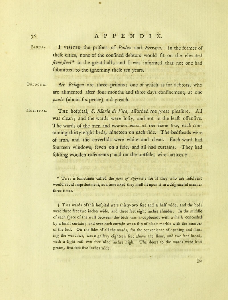 I VISITED the prifons of Padua and Ferrara. In the former of thefe cities, none of the confined debtors would fit on the elevated Jlonejiool* in the great hall; and I was informed that not one had fubmitted to the ignominy thefe ten years. At Bologna are three prifons; one of which is for debtors, who are alimented after four months and three days confinement, at one ■paule (about fix pence) a day each. The hofpital, S. Maria de Vita, afforded me great pleafure. All was clean and the wards were lofty, and not in the leafb offenfive. The wards of the men and woinen wei^e of the fame fize, each con- taining thirty-eight beds, nineteen on each fide. The bedfteads were of iron, and the coverlids were white and clean. Each ward had fourteen windows, feven on a fide, and all had curtains. They had folding wooden cafements i and on the outfide, wire iattices.f * This is fometlmes called the ftone of difgrace% for if they who are infolvent would avoid imprifoilment, at a time fixed they muft fit upon it in a difgraceful manner three times. -f The wards of this hofpital were thirty-two feet and a half wide> and the beds were three feet two inches wide, and three feet eight inches afunder. In the middle of each fpace of the wall between the beds was a cupboard, with a flielfj concealed by a fmall curtain ; and over each curtain was a Hip of black marble with the numbef of the bed. On the fides of all the wards, for the convenience of opening and Ihut- ing the windows, was a gallery eighteen feet above the floor, and two feet broad, with a light rail two feet nine inches high. The doors to the wards were iron grates, five feet five inches wide.