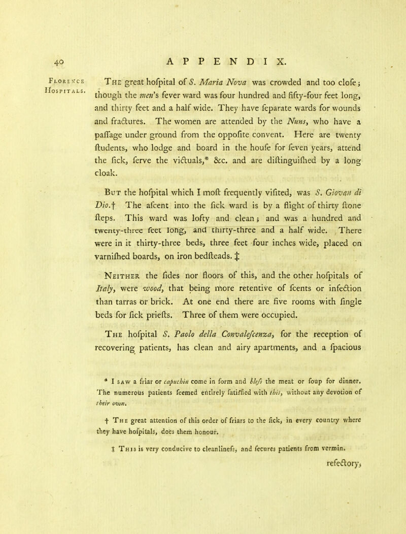 The great hofpital of S. Maria Nova was crowded and too clofej though the men's fever ward was four hundred and fifty-four feet long, and thirty feet and a half wide. They have feparate wards for wounds and frailures. The women are attended by the Nuns, who have a paflage under ground from the oppofite convent. Here are twenty ftudents, who lodge and board in the houfe for feven years, attend the fickj ferve the vifluals,* &c. and are diftinguiflied by a long cloak. But the hofpital which I moft frequently vifited, was S. Giovan di Dio.-f The afcent into the fick ward is by a flight of thirty ftone fteps. This ward was lofty and clean; and was a hundred and twenty-three feet long, and thirty-three and a half wide. There were in it thirty-three beds, three feet four inches wide, placed on varnilhed boards, on iron bedfteads. J Neither the fides nor floors of this, and the other hofpitals of Italy, were wood, that iDCing more retentive of fcents or infection than tarras or brick. At one end there are five rooms with Angle beds for fick priefl:s. Three of them were occupied. The hofpital ^S. Paolo della Convalefcenza, for the reception of recovering patients, has clean and airy apartments, and a fpacious * I SAW a friar or capuchin come In form and lle/s the meat or foilp for dinner. The numerous patients Teemed entirely fatiffied with this, without aiiy devotion of their oivn, t The great attention of this order of friars to the fick, in every country where they have hofpitals, does them honour. X This is very conducive to cleanlinefs, and fecures patients from vermin. refedory>