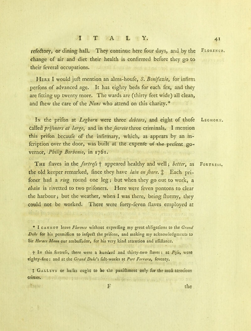 refedoiy, or dining hall. They continue here four days, and by the Florence. change of air and diet their health is confirnaed before they go to their feveral occupations. Here I would juft mention an alms-houfe, S. Bonifazio, for infirm perfons of advanced age. It has eighty beds for each fex, and they are fitting up twenty more. The wards are (thirty feet wide) all clean, and fliew the care of the Nuns who attend on this charity. * In the prifon at Leghorn were three debtors, and eight of thofe Leghorn. called frijoners at large, and in the Jecrete three criminals. I mention this prifon becaufe of the infirmary, which, as appears by an in- fcription over the door, was built at the expenfe of the prefent go- vernor, Philip Borbonio, in 1761. The flaves m t\iQ fortrefs •\ appeared healthy and well j better, as Fortress. the old keeper remarked, fince they have lain on Jhore. % Each pri- foner had a ring round one leg; but Vv^hen they go out to work, a chain is rivetted to two prifoners. Here were feven pontons to clear the harbour; but the weather, when I was there, being ftormy, they cotald not be worked. There were forty-feven flaves employed at * I CANNOT leave Florence without exprefTing my great obligations to the Grand Duke for his permiflion to infpeft the prifons, and making my acknowledgments to Sir Horace Mann our ambaflador, for his very kind attention and afliftance. f In this fortrefs, there were a hundred and thirty-two flaves : at Pifa, were eighty-five : and at the Grand Duke'z falt-works at Port Ferrara, feventy. X Galleys or hulks ought to be the punifliment only for the moft atrocious crimes. F the .