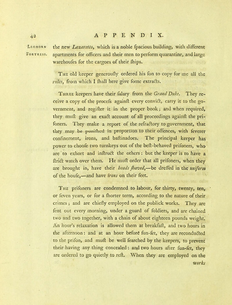 Leghorn the n^vf Lazaretio, which is a noble fpacious building, with different Fortress, apartments for oiRcers and their men to perform quarantine, and large warehoufes for the cargoes of their fhips. The old keeper generoufly ordered his fon to copy for me all the ruksy from which I fhall here give fome extracts. Three keepers have their falary from the Grand Duke. They re- ceive a copy of the procefs againfl: every convifl, carry it to the go- vernment, and regifter it in the proper book; and when required, they muft give an exa6t account of all proceedings againfl the pri- foners. They make a report of the refraftory to government, that they may be puniflicd in proportion to their offences, with feverer confinement, irons, and baftinadoes. The principal keeper has power to choofe two turnkeys out of the beft-behaved prifoners, who are ' to exhort and inftruft the others: but the keeper is to have a ftrid watch over them. Fie muft order that all prifoners, when they are brought in, have their beads Jbaved,—be dreffed in the uniform of the houfe,—and have irons on their feet. The prifoners are condemned to labour, for thirty, twenty, ten, ' or feven years, or for a fliorter term, according to the nature of their crimes ; and are chiefly employed on the publick works. They are fent out every morning, under a guard of foldiers, and are chained two and two together, with a chain of about eighteen pounds weight. An hour's relaxation is allowed them at breakfaft, and two hours in the afternoon: and at an hour beford fun-fet, they are recondufted to the prifon, and muft be well fearched by the keepers, to prevent their having any thing concealed: and two hours after fun-fet, they are ordered to go quietly to reft. When they are employed on the works