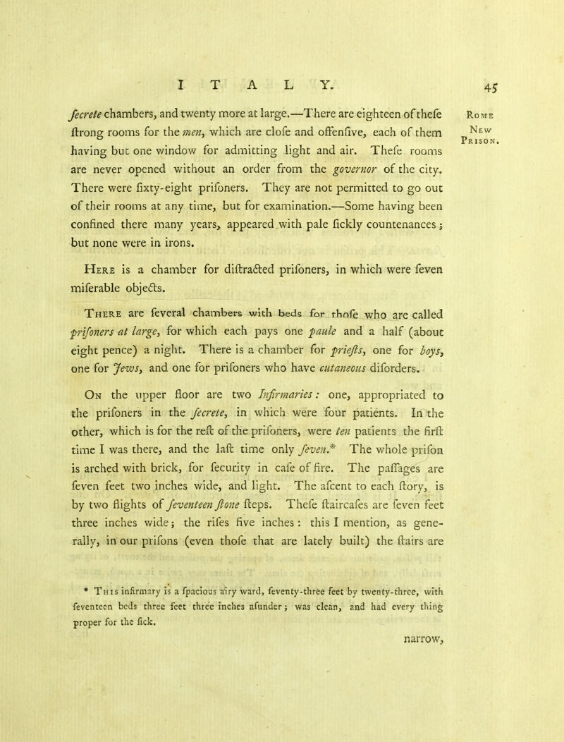 ITALY. fecrefe chambers, and twenty more at large.—There are eighteen of thefe Rome ftrong rooms for the mertj which are clofe and ofFendve, each of them ^^^^ .... Prison. having but one window for admitting light and air. Thefe rooms are never opened without an order from the governor of the city. There were fixty-eight prifoners. They are not permitted to go out of their rooms at any time, but for examination.—Some having been confined there many years, appeared with pale fickly countenances ; but none were in irons. Here is a chamber for diftradled prifoners, in which were feven miferable objedts. There are feveral chambers with beds for thofe who are called frijoners at large, for which each pays one paule and a half (about eight pence) a night. There is a chamber for priejis, one for boys, one for JewSj and one for prifoners who have cutaneous diforders. On the upper floor are two Infirmaries: one, appropriated to the prifoners in the Jecrete, in which were four patients. In the other, which is for the reft of the prifoners, were ten patients the firft time I was there, and the laft time only /even.*' The whole prifon is arched with brick, for fecurity in cafe of fire. The paflages are feven feet two inches wide, and light. The afcent to each ftory, is by two flights of Jeventeen ftone fteps. Thefe ftaircafes are feven feet three inches wide; the rifes five inches: this I mention, as gene- rally, in our prifons (even thofe that are lately built) the ftairs are • This infirmary Is a fpacious airy ward, feventy-three feet by twenty-three, with feventeen beds three feet three inches afunder; was clean, and had every thing proper for the fick. narrow.