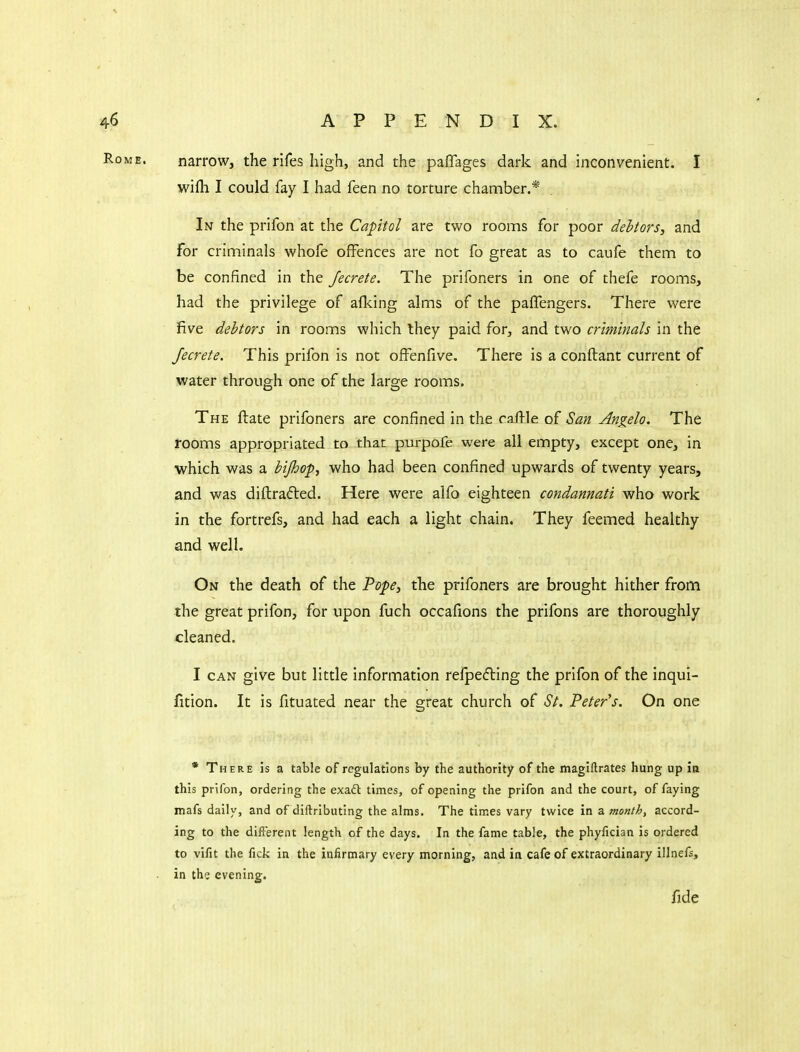 narrow, the rifes high, and the paflages dark and inconvenient. I wifh I could fay I had feen no torture chanaber.* In the prifon at the Capitol are two rooms for poor debtors, and for criminals whofe offences are not fo great as to caufe them to be confined in the Jecrete. The prifoners in one of thefe rooms, had the privilege of afking alms of the pafTengers. There were five debtors in rooms which they paid for, and two criminals in the Jecrete. This prifon is not ofFenfive. There is a conftant current of water through one of the large rooms. The ftate prifoners are confined in the callle of San Angela. The rooms appropriated to that purpofe were all empty, except one, in which was a bijhop, who had been confined upwards of twenty years, and was diftradled. Here were alfo eighteen condannati who work in the fortrefs, and had each a light chain. They feemed healthy and well. On the death of the Vope, the prifoners are brought hither from the great prifon, for upon fuch occafions the prifons are thoroughly cleaned. I CAN give but little information refpefling the prifon of the inqui- fition. It is fituated near the great church of St. 'Peter's. On one * There is a table of regulations by the authority of the magiftrates hung up in this prifon, ordering the exad times, of opening the prifon and the court, of faying mafs daily, and of diftrlbuting the alms. The times vary twice in a month, accord- ing to the difl'erent length of the days. In the fame table, the phyfician is ordered to vilit the fick in the infirmary every morning, and in cafe of extraordinary illnefs, in the evening. fide