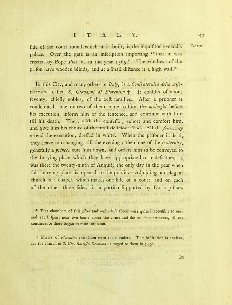 fide of the court round which it is built, is the inquifitor general's palace. Over the gate is an infcription importing  that it was ere^led by Pope Pius V. in the year 1569. The v/indows of the ^ prifon have wooden blinds, and at a fmall diftance is a high wall.* In this City, and many others in Italy, is a Confraternita delta mije- r'lcordiay called S. Giovanni di Fiorentini.-\ It confifts of about feventy, chiefly nobles, of the beft families^ After a prifoner is condemned, one or two of them come to him the midnight before his execution, inform him of the fentence,. and continue with him till his death. They, wkk the confefTor, exhort and comfort him,, and give him his choice of the moft delicious foud. All the fraternity attend the execution, drelTed in white. When the prifoner is. dead, they leave him hanging till the evening ; then one of the fraternityy generally z-frince, cuts him down, and orders him to be conveyed to- the burying-place which they have appropriated to malefadlors. I was there the twenty-ninth of Auguft, the only day in the year when this burying-place is opened to the public.—Adjoining an elegant church is a chapel, which makes one fide of a court, and on each of the other three fides, is a portico fupported by Doric pillars. * The chambers of this filent zxidcmdancholy abode were quite inaccdSble to me ; and yet I fpeiit near two hours about the court and the priefts apartments, till my continuance there began to raife fufpicion. t Many Florentine extraftion were the founders. This inflitutlon is ancient, for the church of S. Gio. Battijla Decollato belonged to them in 1450. In