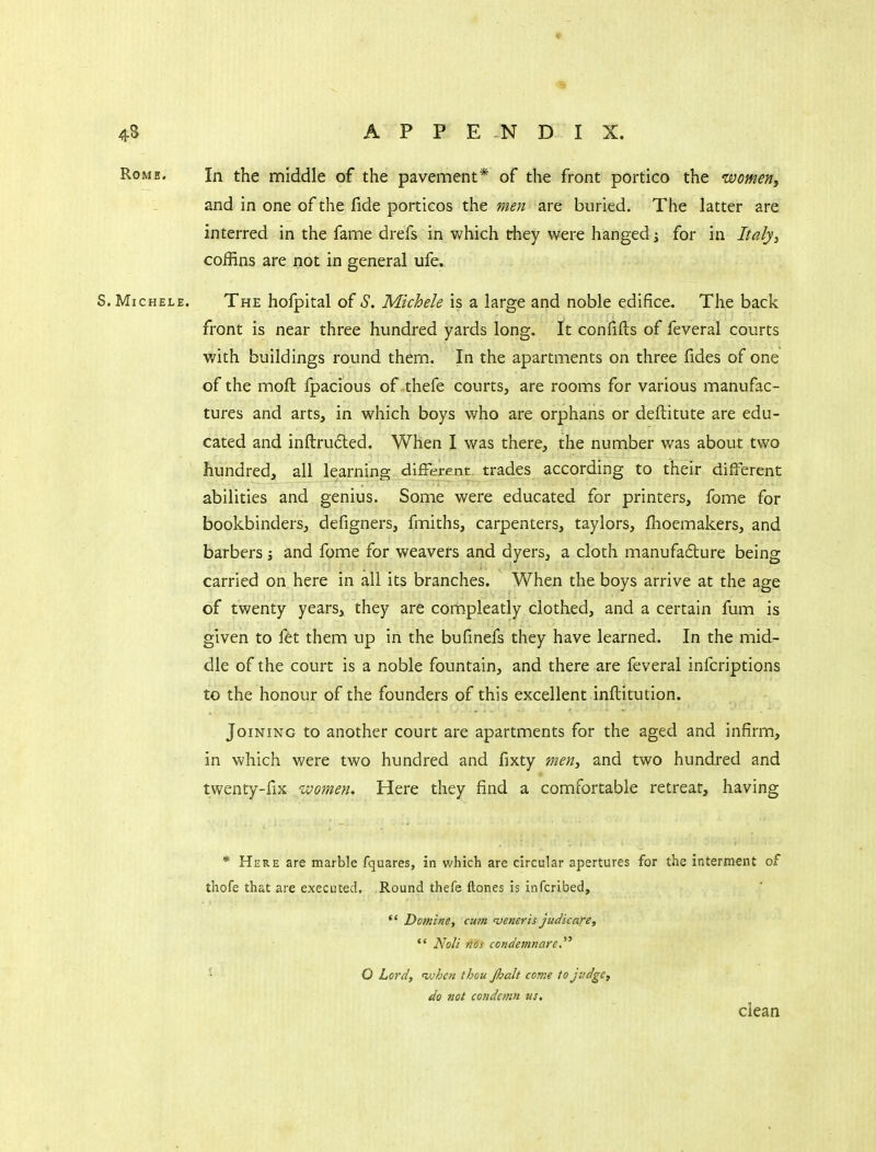 Rome. In the middle of the pavement* of the front portico the womeny and in one of the fide porticos the men are buried. The latter are interred in the fame drefs in which they were hanged ^ for in Italyy coffins are not in general ufe. S. MicHELE. The hofpital of S. Michele is a large and noble edifice. The back front is near three hundred yards long. It confifts of feveral courts with buildings round them. In the apartments on three fides of one of the moft fpacious of thefe courts, are rooms for various manufac- tures and arts, in which boys who are orphans or deftitute are edu- cated and inftruded. When I was there, the number was about two hundred, all learning different, trades according to their different abilities and genius. Some were educated for printers, fome for bookbinders, defigners, fmiths, carpenters, taylors, fhoemakers, and barbers j and fome for weavers and dyers, a cloth manufadure being carried on here in all its branches. When the boys arrive at the age of twenty years, they are compleatly clothed, and a certain fum is given to fet them up in the bufmefs they have learned. In the mid- dle of the court is a noble fountain, and there are feveral infcriptions to the honour of the founders of this excellent inftitution. Joining to another court are apartments for the aged and infirm, in which were two hundred and fixty men, and two hundred and twenty-fix women. Here they find a comfortable retreat, having * Here are marble fquares, in which are circular apertures for the interment of thofe that are executed. Round thefe ftones is infcribed,  Damine, cum 'veneris judicare,  Noli tics condemnare O Lord, iv/jcfi thou Jhalt come to judge, do not condemn us, clean