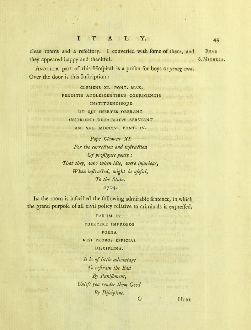 Y. 49 dean rooms and a refedory. I converfed with feme of them, and Rome they appeared happy and thankful. S. Michele. Another part of this Hofpital is a prifon for boys or young men. Over the door is this Infcription : CLEMENS XI. PONT. MAX. PERDITIS ADOLESCENTIBUS CORRIGENDIS INSTITUENDISQUE UT QUI INERTES OBERANT INSTRUCTI REIPUBLIC-ffi SERVIANT AN. SAL. MDCCIV. PONT. IV. Pope Clemens XL For the correSlion and inftruEiion Of profligate youth: That they, who when idle, were injuriouSy When inflru£ied, might be ufefuly To the State. 1704. In the room is infcribed the following admirable fentence, in which the grand purpofe of all civil policy relative to criminals is exprefled. PARUM EST COERCERE IMPROBOS POENA KISI PROBOS EFFICIAS DISCIPLINA. // is of little advantage 'To reflrain the Bad By Punifhmenty Unlefs you render them Good By Di/cipline. G Here