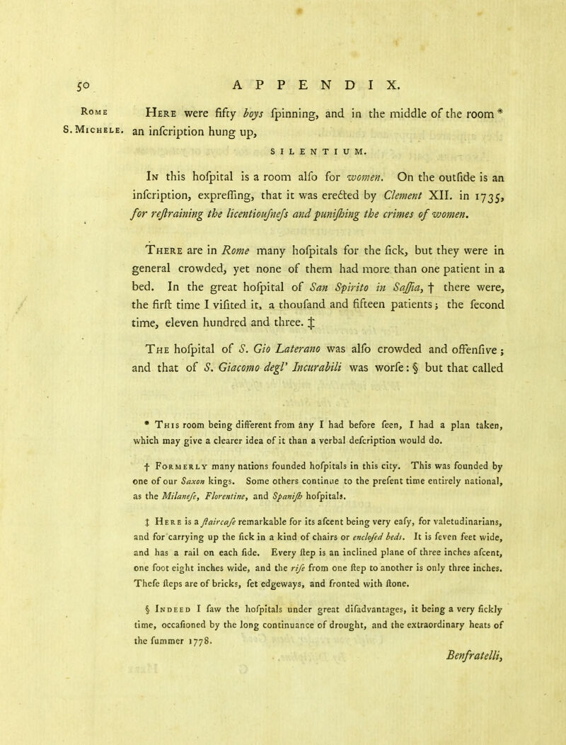 Rome Here were fifty hoys fpinning, and in the middle of the room* S.MicHELE. an infcription hung up, SILENTIUM. In this hofpital is a room alfo for women. On the outfide is an infcription, expreffing, that it was erected by Clement XII. in 1735, for rejiraining the licentioujnejs and funijhing the crimes of women. There are in Rome many hofpitals for the fick, but they were in general crowded, yet none of them had more than one patient in a bed. In the great hofpital of San Spirito in Saffia^ f there were, the firft time I vifited it, a thoufand and fifteen patients the fecond time, eleven hundred and three. |: The hofpital of ^S. Gio Laterano was alfo crowded and ofFenfive; and that of S. Giacomo degV Jncurabili was worfe:§ but that called • This room being difterent from any I had before feen, I had a plan taken, which may give a clearer idea of it than a verbal defcription would do. f Formerly many nations founded hofpitals in this city. This was founded by one of our Saxon kings. Some others continue to the prefent time entirely national, as the Milanefe, Florentine, and Spanijh hofpitals. X Here is a Jlaiyca/e remarkable for its afcent being very eafy, for valetudinarians, and for carrying up the fick in a kind of chairs or enclofed beds. It is feven feet wide, and has a rail on each fide. Every Hep is an inclined plane of three inches afcent, one foot eight inches wide, and the rife from one ftep to another is only three inches. Thefe Heps are of bricks, fet edgeways, and fronted with Hone. § Indeed I faw the hofpitals under great difadvantages, it being a very fickly time, occafioned by the long continuance of drought, and the extraordinary heats of the fummer 1778. Benfratelliy