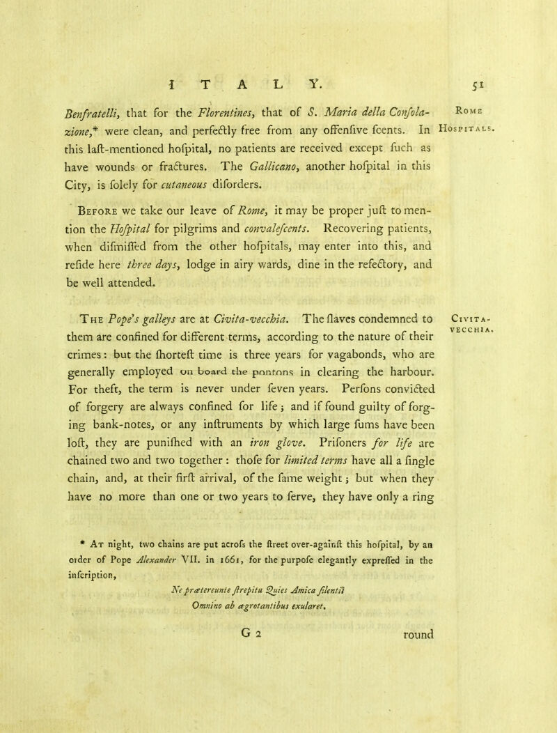 Benfratelli, that for the Florentines, that of S. Maria della Conjoin- Rome zione,* were clean, and perfedly free from any ofFenfive fcents. In Hospitals. this laft-mentioned hofpital, no patients are received except fuch as have wounds or fraftures. The Gallicanoy another hofpital in this City, is folely for cutaneous diforders. Before we take our leave of Rome, it nnay be proper juft to men- tion the Hofpital for pilgrims and convalefcents. Recovering patients, wTien difmifled from the other hofpitals, may enter into this, and refide here three days, lodge in airy wards, dine In the refedory, and be well attended. The Pope's galleys are at Civita-vecchia. The Haves condemned to Civita- them are confined for different terms, according to the nature of their crimes: but the fhorteft time is three years for vagabonds, who are generally employed on board the ponrnns in clearing the harbour. For theft, the term is never under feven years. Perfons convided of forgery are always confined for life and if found guilty of forg- ing bank-notes, or any inftruments by which large fums have been loft, they are punifhed with an iron glove. Prifoners for life are chained two and two together : thofe for limited terms have all a fingle chain, and, at their firft arrival, of the fame weight; but when they have no more than one or two years to ferve, they have only a ring * At night, two chains are put acrofs the ftreet over-againfl: this hofpital, by an order of Pope Alexander Vll. in 166J, for the purpofe elegantly expreffed in the infcription, Ne fratereunte Jirepitu ^ies Arnica f.lentii Omn'tno ah argrotantibus exularet. round