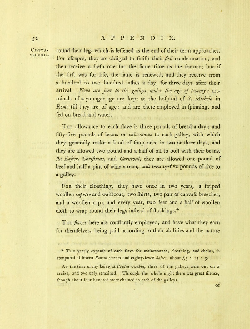 round their leg, which is lefTened as the end of their term approaches. For efcapes, they are obliged to finifh their firfi condemnationj and then receive a frefh one for the fame time as the former; but if the firft was for life, the fame is renewed, and they receive from a hundred to two hundred lafhes a day, for three days after their arrival. None are Jent to the galleys under the age of twenty: cri- minals of a younger age are kept at the hofpital of S. Michele in Rome till they are of age j and are there employed in fpinning, and fed on bread and water. The allowance to each flave is three pounds of bread a day; and fifty-five pounds of beans or calavances to each galley, with which they generally make a kind of foup once in two or three days, and they are allowed two pound and a half of oil to boil with their beans. At Eajiery Chrijimas^ and Carnival^ they are allowed one pound of beef and half a pint of wine a man, and twcuty^five pounds of rice to a galley. For their cloathing, they have once in two years, a ftriped woollen cafotto and waiftcoat, two fhirts, two pair of canvafs breeches, and a woollen cap; and every year, two feet and a half of woollen doth to wrap round their legs inftead of ftockings.* The Jlaves here are conftantly employed, and have what they earn for themfelves, being paid according to their abilities and the nature * The yearly expenfe of each Have for maintenance, cloathing, and chains, is computed at fifteen rroww and eighty-feven ^rt/sfJ, about ^3 : 13 : 9. At the time of my being at Civita-njecchia, three of the galleys were out on a cruize, and two only remained. Through the whole night there was great filence, though about four hundred were chained in each of the galleys. of