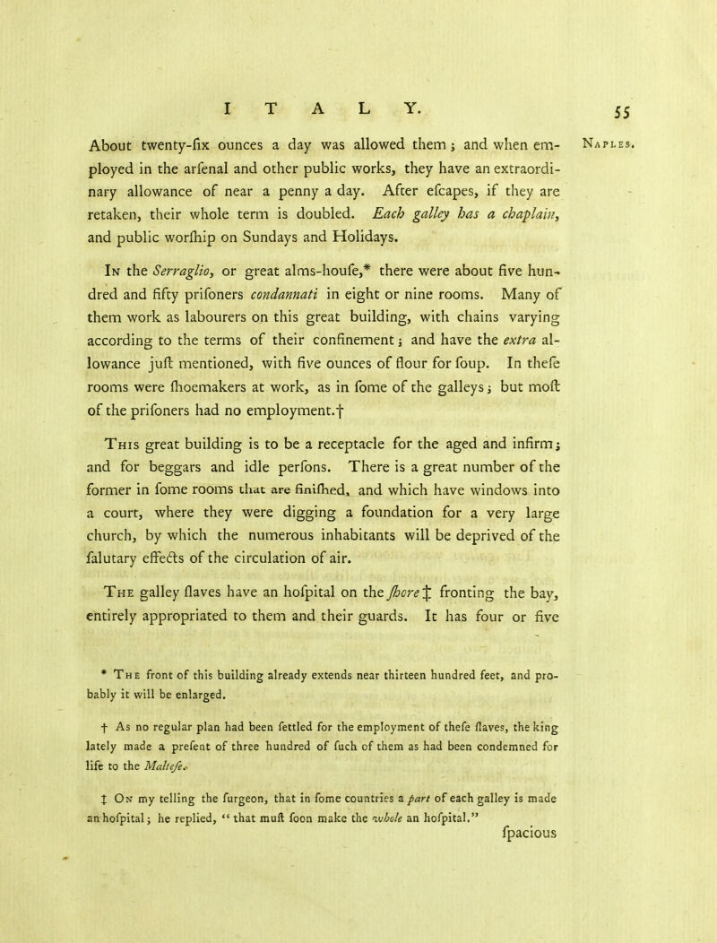 About twenty-fix ounces a day was allowed them ; and when ena- Naples. ployed in the arfenal and other public works, they have an extraordi- nary allowance of near a penny a day. After efcapes, if they are retaken, their whole term is doubled. Each galley has a chaplain^ and public worlhip on Sundays and Holidays. In the Serraglio, or great alms-houfe,* there were about five hun^ dred and fifty prifoners condannati in eight or nine rooms. Many of them work as labourers on this great building, with chains varying according to the terms of their confinement j and have the extra al- lowance juft mentioned, with five ounces of flour for foup. In thefe rooms were fhoemakers at work, as in fome of the galleys j but moft of the prifoners had no employment.*}- This great building is to be a receptacle for the aged and infirm; and for beggars and idle perfons. There is a great number of the former in fome rooms that are finiflied, and which have windows into a court, where they were digging a foundation for a very large church, by which the numerous inhabitants will be deprived of the falutary efi^e6ls of the circulation of air. The galley flaves have an hofpital on the JhoreX fronting the bay, entirely appropriated to them and their guards. It has four or five * The front of this building already extends near thirteen hundred feet, and pro- bably it will be enlarged, f As no regular plan had been fettled for the employment of thefe flaves, the king lately made a prefent of three hundred of fuch of them as had been condemned for life to the Malle/e.- X On my telling the furgeon, that in fome countries a part of each galley is made an hofpital; he replied,  that muft foon make the n.vhole an hofpital. fpacious