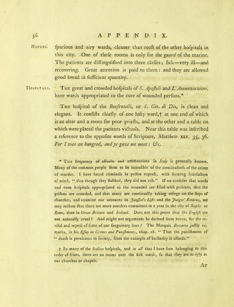 Naples. fpacious and airy wards, cleaner than moft of the other hofpitals in this city. One of thefe rooms is only for the ^a^r^/of the marine. The patients are diftinguifhed into three claffes; fick—very ill—and recovering. Great attention is paid to them : and they are allowed good bread in fufEcient quantity. Hospitals. ' The great and crowded hofpitals of S. ApoJloH ^nd L'Annunziazioney have wards appropriated to the cure of wounded perfons.* The hofpital of the Benfratelli, or S. Gio. di Dio, is clean and elegant. It confifts chiefly of one lofty ward^f at one end of which is an altar and a room for poor priefts, and at the other end a table on which were placed the patients viftuals. Near this table was infcribed a reference to the appofite words of Scripture, Matthew xxv. 35, 36. For I zvas an hungred, and j/e gave me meat: (jfc. * The frequency of aflaults and alTaflinations in I/afy is generally known. Many of the common people feem to be infenfible of the atrocioufnefs of the crime of murder. I have heard criminals in prifon exprefs, with feeming fatisfadlion of mind,  that though they ftabbed, they did not rob. If we confider that wards and even hofpitals appropriated to the wounded are filled with patients, that the prifons are crowded, and that many are continually taking refuge on the fteps of churches, and examine our accounts in Janjfeii's Lijis and the Judges' Returns, we may reckon that there are more murders committed in a year in the city of Naples or Rome, than in Great Britain and Ireland. Does not this prove that the Englijh are not naturally cruel ? And might not arguments be derived from hence, for the re- vifal and repeal of feme of our fanguinary laws ? The Marquis Beccaria juftly re- marks, in his EJfay on Crimes and Punijhments, chap. 28.  That the punifhment of  death is pernicious to fociety, from the example of barbarity it affords. f In many of the Italian hofpitals, and in all that I have feen belonging to this order of friars, there are no rooms over the fick ward?, fo that they are as lofty as our churches or chapels. At