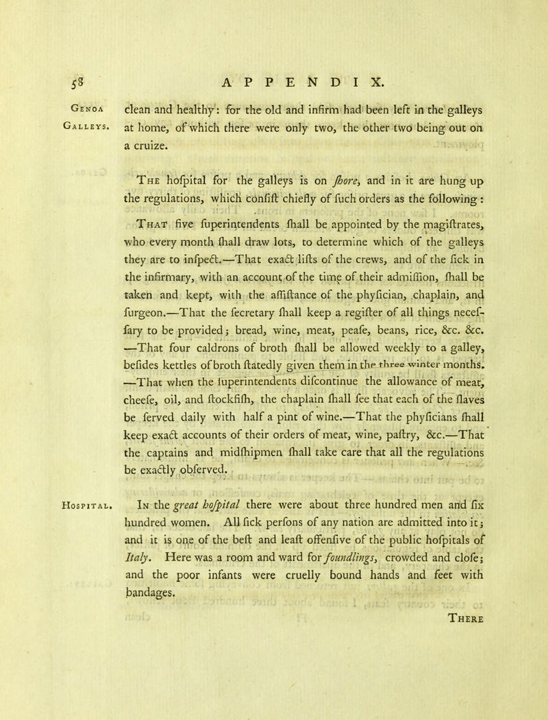 Genoa clean and healthy : for the old and infirm-had been left in the galleys Galleys, at home, of which there were only two, the other two being out on a cruize. The hofpital for the galleys is on pjore^ and in it are hung up the regulations, which confift chiefly of fuch orders as the following : That five fuperintendents ftiall be appointed by the magiftrates, who every month fhall draw lots, to determine which of the galleys they are to infpeft.—That exad lifts of the crews, and of the fick in the infirmary, with an account of the time of their admiffion, fhall be taken and kept, with the affiftance of the phyfician, chaplain, and furgeon.—That the fecretary fliall keep a regifter of all things necef- fary to be provided; bread, wine, meat, peafe, beans, rice, &c. &c. —That four caldrons of broth fhall be allowed weekly to a galley, befides kettles of broth ftatedly given them in the three winter months. —That when the fuperintendents difcontinue the allowance of meat, cheefe, oil, and ftockfifh, the chaplain lhall fee that each of the flaves be ferved daily with half a pint of wine.—That the phyficians fhall keep exa£t accounts of their orders of meat, wine, paftry, &c.—That the captains and midfhipmen fhall take care that all the regulations be exadly obferved. Hospital. In the great hofpital there were about three hundred men and fix hundred women. All fick perfons of any nation are admitted into itj and it is o^e of the beft and leaft offenfive of the public hofpitals of Italy. Here was a room and ward {ax foundlings^ crowded and clofe; and the poor infants were cruelly bound hands and feet with bandages. There