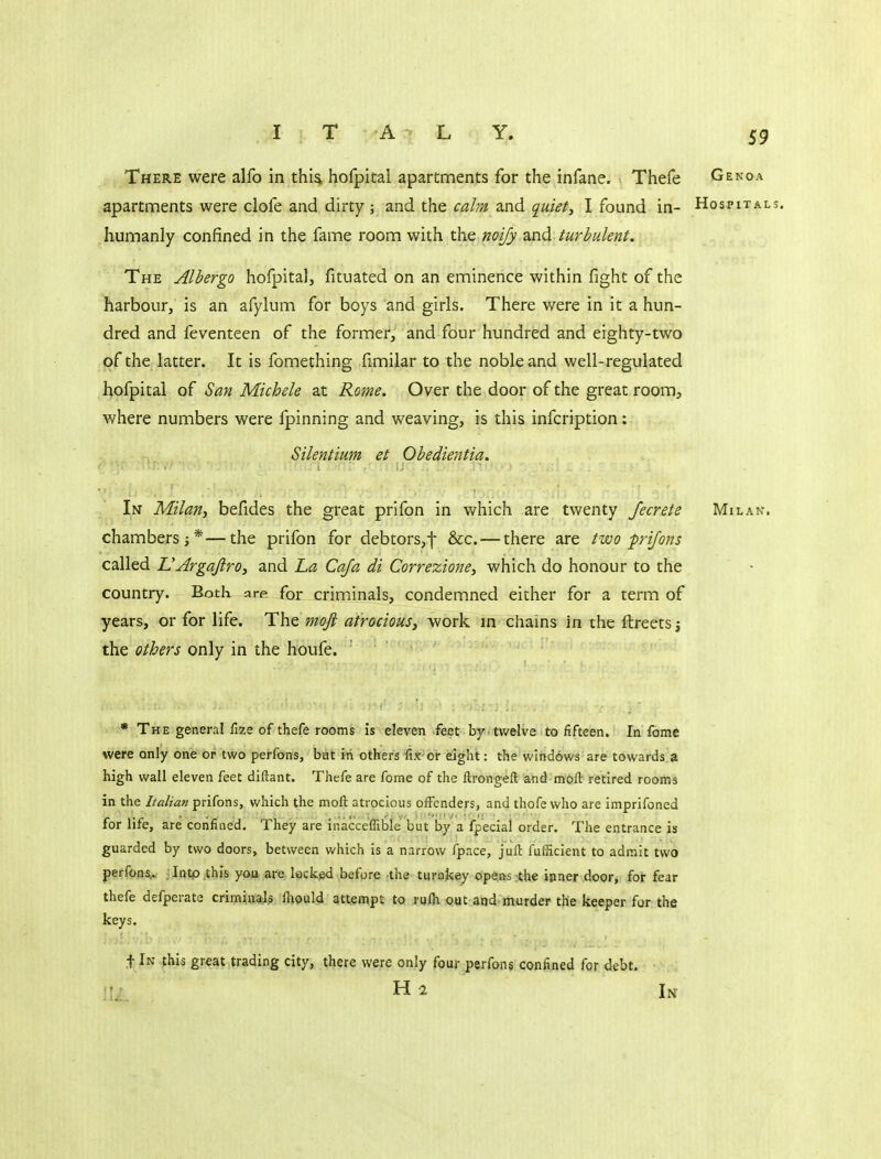 I T A L Y, There were alfo in thia hofpital apartments for the infane. Thefe Genoa apartments were clofe and dirty ; and the calm and quiets I found in- Hospitals. humanly confined in the fame room with the mify zni^-turbulent. The Alhergo hofpital, fituated on an eminence within fight of the harbour, is an afylum for boys and girls. There were in it a hun- dred and feventeen of the former, and four hundred and eighty-two of the latter. It is fomething fimilar to the noble and well-regulated hofpital of San Michele at Rome. Over the door of the great room, where numbers were fpinning and weaving, is this infcription: Silentium et Obedientia. In Milan, befides the great prifon in which are twenty fecrete Milan. chambers;*—the prifon for debtors,f &c. — there are two prifons called UArgaJlrOy and La Cafa di Correzione, which do honour to the country. Both arp for criminals, condemned either for a term of years, or for life. The moft atrocious, work in chains in the ftreets j the ethers only in the houfe. * The general fize of thefe rooms is eleven feet by tv/elve to fifteen. In fome were only one or two perfons, bat iri others fix or eight: the windows are towards.a high wall eleven feet diftant. Thefe are fome of the llrongefl: and^moll retired rooms in the Italian prifons, which the moft atrocious oiFenders, and thofe who are imprifoned for life, are confined. They are inacceflible but by a fpecial order. The entrance is guarded by two doors, between which is a narrow fpace, juft fufficient to admit two pe^fpnv Tntp.this you are leckpd before the turokey opens :the inner door, for fear thefe defperate criminal? flipuld attempt to rufh out and murder the keeper for the keys. t In jhis gr-eat trading city, there were only four perfon§ confined for debt, ili.