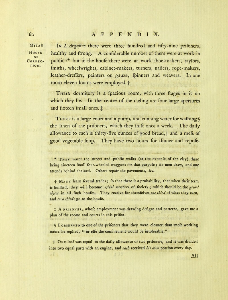 In UArgaftro there were three hundred and fifty-nine prifoners, healthy and ftrong. A confiderable number of them were at work in public:* but in the houfe there were at work fhoe-makers, taylors, fmiths, wheelwrights, cabinet-makers, turners, nailers, rope-makers, leather-dreflers, painters on gauze, fpinners and weavers. In one room eleven looms were employed, f Their dormitory is a fpacious room, with three ftages in it on which they lie. In the centre of the cieling are four large apertures and fixteen fmall ones. % There is a large court and a pump, and running water for wafhing§ the linen of the prifoners, which they fhift once a week. The daily allowance to each is thirty-five ounces of good bread, || and a mefs of good vegetable foup. They have two hours for dinner and repofe. • They water the ftreefs and public walks (at the expenfe of the city) there being nineteen fmall four-wheeled waggons for that purpofe ; fix men draw, and one attends behind chained. Others repair the pavements, &c. f Many learn feveral trades; fo that there is a probability, that when their term is finilhed, they will become ufeful members of fociety ; which fhould be grand objed in all fuch houfes. They receive for themfelves one third of what they earn, and iivo thirds go to the houfe. J A PRISONER, whofe employment was drawing defigns and patterns, gave me a plan of the rooms and courts in this prifon. § I OBSERVED to onc of the prifoners that they were cleaner than moll working men : he replied,  or elfe the confinement would be intolerable. II One loaf was equal to the daily allowance of two prifoners, and it was divided into two equal parts with an engine, and each received his own portion every day. All