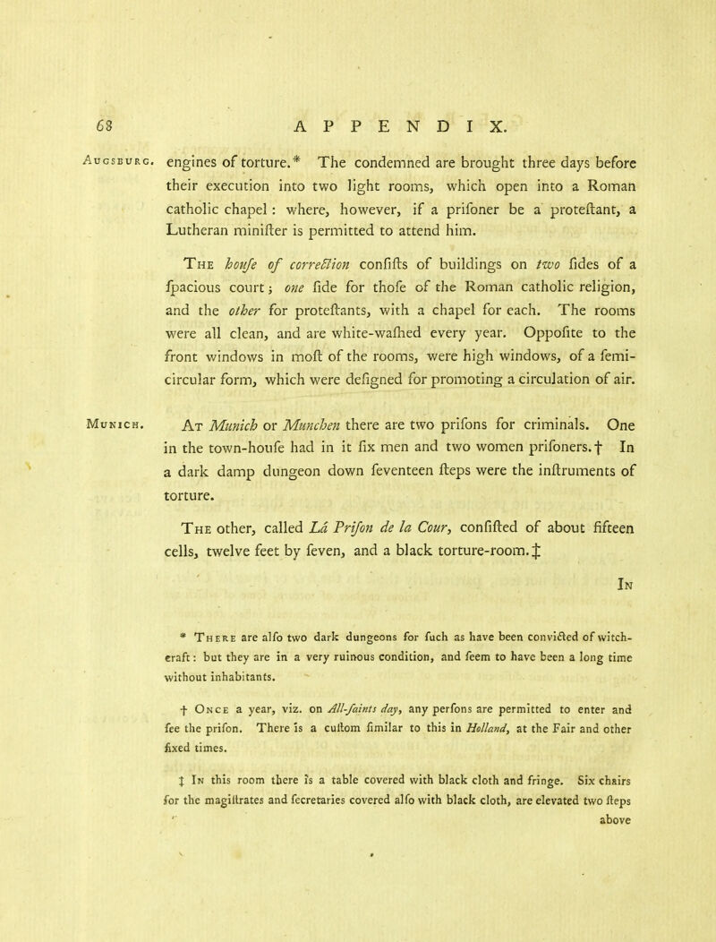 Augsburg, engines of torture.* The condemned are brought three days before their execution into two light roonns, which open into a Roman catholic chapel: where, however, if a prifoner be a proteftant, a Lutheran minifter is permitted to attend him. The hoiije of correBton confifts of buildings on two fides of a Ipacious court; one fide for thofe of the Roman catholic religion, and the other for proteflants, with a chapel for each. The rooms were all clean, and are white-wafhed every year. Oppofite to the front windows in moft of the rooms, were high windows, of a femi- circular form, which were defigned for promoting a circulation of air. Munich. At Munich or Munchen there are two prifons for criminals. One in the town-houfe had in it fix men and two women prifoners.f In a dark damp dungeon down feventeen fteps were the inftruments of torture. The other, called Ld Prijon de la Cour, confifted of about fifteen cells, twelve feet by feven, and a black torture-room. J In * There are alfo two dark dungeons for fuch as have been convided of witch- craft: but they are in a very ruinous condition, and feem to have been a long time without inhabitants. •f Once a year, viz. on All-faints day, any perfons are permitted to enter and fee the prifon. There is a cullom fimilar to this in Holland, at the Fair and other fixed times. \ In this room there is a table covered with Wack cloth and fringe. Six chairs for the magillrates and fecretaries covered alfo with black cloth, are elevated two fieps above