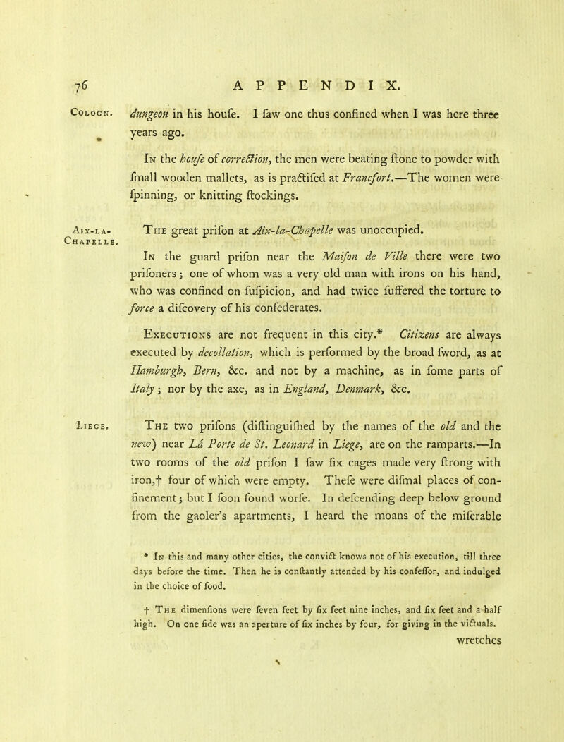 CoLOGN. dungeon in his houfe. I faw one thus confined when I was here three ^ years ago. In the houfe of ccrre5iion, the men were beating ftone to powder v/ith fmall wooden mallets, as is pradtifed at Francfort,—The women were fpinning, or knitting ftockings. Aix-LA- The great prifon at Aix-larChafelle was unoccupied. Chapelle. In the guard prifon near the Maifon de Vtlle there were two prifoners one of whom was a very old man with irons on his hand, who was confined on fufpicion, and had twice fufFered the torture to force a difcovery of his confederates. Executions are not frequent in this city.* Citizens are always executed by decollation, which is performed by the broad fword, as at Hamburgh, Bern, &c. and not by a machine, as in fome parts of Italy i nor by the axe, as in England, Denmark, &c. Liege. The two prifons (diflinguifhed by the names of the old and the neiv) near ha Porte de St. Leonard in Liege, are on the ramparts.—In two rooms of the old prifon I faw fix cages made very ftrong with iron,-}- four of which were empty, Thefe were difmal places of con- finement ; but I foon found worfe. In defcending deep below ground from the gaoler's apartments, I heard the moans of the miferable * In this and many other cities, the convift knows not of his execution, till three days before the time. Then he is conftantly attended by his confefTor, and indulged in the choice of food. f The dimenfions were feven feet by fix feet nine Inches, and fix feet and a half high. On one fide was an aperture of fix inches by four, for giving in the vidluals. wretches